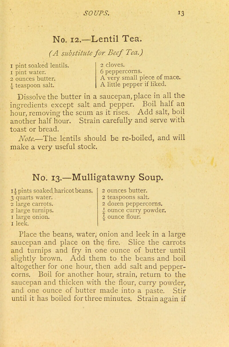 No. 12.—Lentil Tea. (A substitute for Beef Tea.) I pint soaked lentils. 1 pint water. 2 ounces butter. \ teaspoon salt. 2 cloves. 6 peppercorns. A very small piece of mace. A little pepper if liked. Dissolve the butter in a saucepan, place in all the ingredients except salt and pepper. Boil half an hour, removing the scum as it rises. Add salt, boil another half hour. Strain carefully and serve with toast or bread. Note.—The lentils should be re-boiled, and will make a very useful stock. No. 13.—Mulligatawny Soup. Ipints soaked haricot beans. 3 quarts water. 2 large carrots. 2 large turnips. 1 large onion. 1 leek. 2 ounces butter. 2 teaspoons salt. 2 dozen peppercorns, i ounce curry powder, i ounce flour. Place the beans, water, onion and leek in a large saucepan and place on the fire. Slice the carrots and turnips and fry in one ounce of butter until slightly brown. Add them to the beans and boil altogether for one hour, then add salt and pepper- corns. Boil for another hour, strain, return to the saucepan and thicken with the flour, curry powder, and one ounce of butter made into a paste. Stir until it has boiled for three minutes. Strain again if