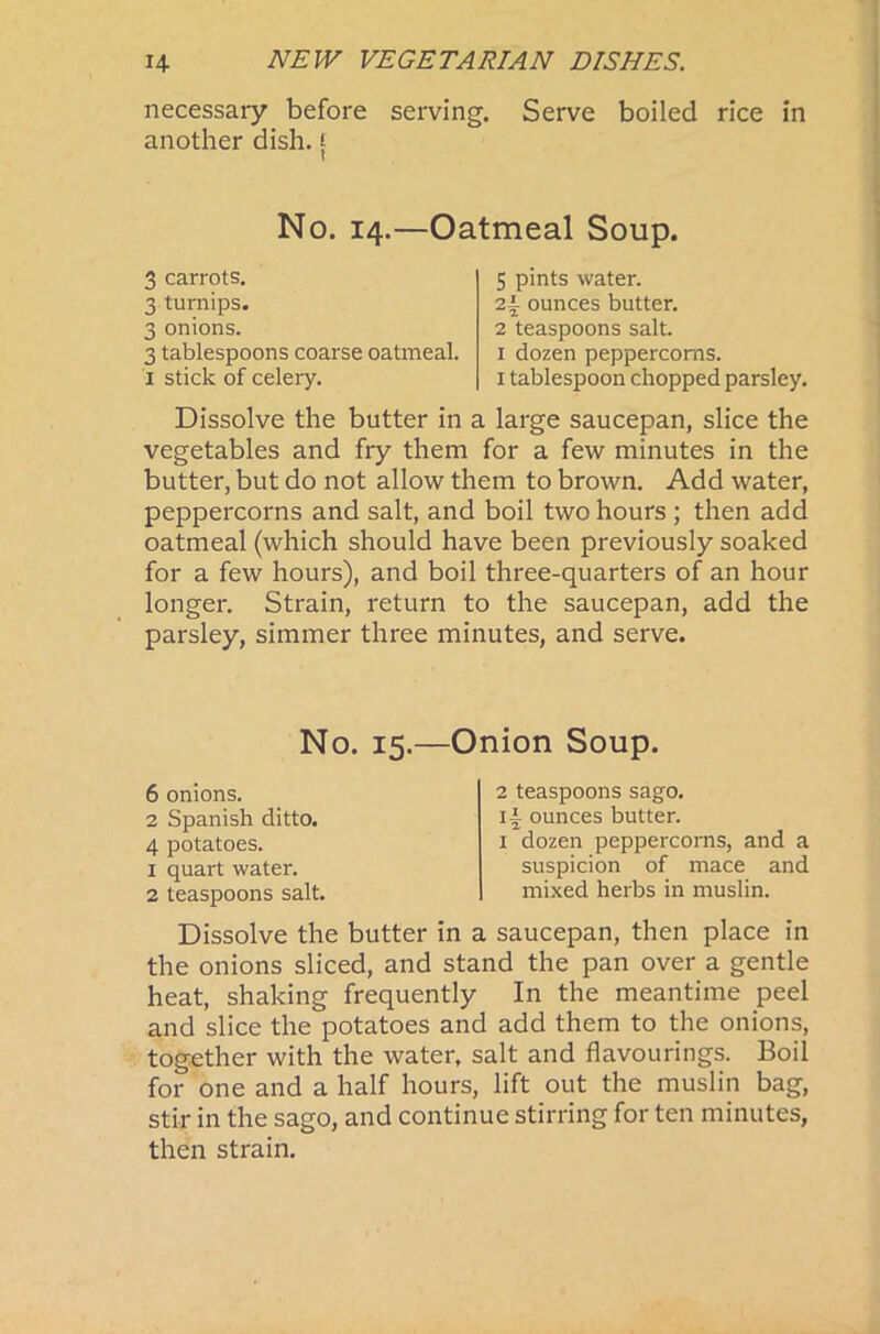 necessary before serving. Serve boiled rice in another dish, f No. 14.—Oatmeal Soup. 3 carrots. 3 turnips. 3 onions. 3 tablespoons coarse oatmeal. 1 stick of celery. 5 pints water. 2i ounces butter. 2 teaspoons salt. 1 dozen peppercorns. 1 tablespoon chopped parsley. Dissolve the butter in a large saucepan, slice the vegetables and fry them for a few minutes in the butter, but do not allow them to brown. Add water, peppercorns and salt, and boil two hours ; then add oatmeal (which should have been previously soaked for a few hours), and boil three-quarters of an hour longer. Strain, return to the saucepan, add the parsley, simmer three minutes, and serve. No. 15.—Onion Soup. 6 onions. 2 Spanish ditto. 4 potatoes. 1 quart water. 2 teaspoons salt. 2 teaspoons sago, ii ounces butter. 1 dozen peppercorns, and a suspicion of mace and mixed herbs in muslin. Dissolve the butter in a saucepan, then place in the onions sliced, and stand the pan over a gentle heat, shaking frequently In the meantime peel and slice the potatoes and add them to the onions, together with the water, salt and flavourings. Boil for one and a half hours, lift out the muslin bag, stir in the sago, and continue stirring for ten minutes, then strain.