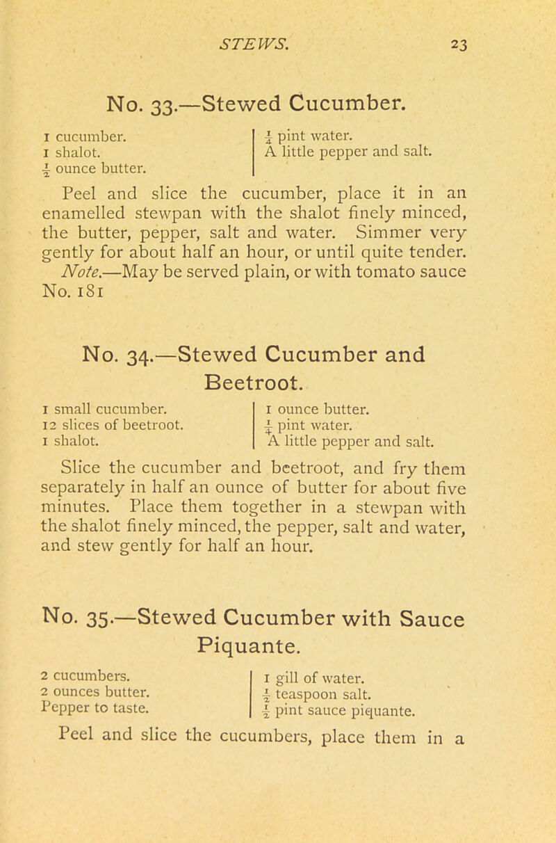 No. 33.—Stewed Cucumber. 1 cucumber. 1 pint water. 1 shalot. A little pepper and salt. \ ounce butter. Peel and slice the cucumber, place it in an enamelled stevvpan with the shalot finely minced, the butter, pepper, salt and water. Simmer very gently for about half an hour, or until quite tender. Note.—May be served plain, or with tomato sauce No. 181 No. 34.—Stewed Cucumber and Beetroot. 1 small cucumber. 12 slices of beetroot. 1 shalot. 1 ounce butter, i pint water. A little pepper and salt. Slice the cucumber and beetroot, and fry them separately in half an ounce of butter for about five minutes. Place them together in a stevvpan with the shalot finely minced, the pepper, salt and water, and stew gently for half an hour. No. 35.—StewTed Cucumber with Sauce Piquante. 2 cucumbers. 2 ounces butter. Pepper to taste. 1 gill of water, i teaspoon salt. { pint sauce piquante. Peel and slice the cucumbers, place them in a