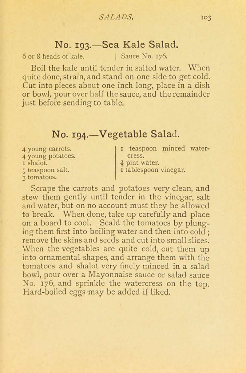 No. 193.—Sea Kale Salad. 6 or 8 heads of kale. | Sauce No. 176. Boil the kale until tender in salted water. When quite done, strain, and stand on one side to get cold. Cut into pieces about one inch long, place in a dish or bowl, pour over half the sauce, and the remainder just before sending to table. No. 194.—Vegetable Salad. 4 young carrots. 4 young potatoes. 1 shalot. a teaspoon salt. 3 tomatoes. 1 teaspoon minced water- cress. •i pint water. 1 tablespoon vinegar. Scrape the carrots and potatoes very clean, and stew them gently until tender in the vinegar, salt and water, but on no account must they be allowed to break. When done, take up carefully and place on a board to cool. Scald the tomatoes by plung- ing them first into boiling water and then into cold ; remove the skins and seeds and cut into small slices. When the vegetables are quite cold, cut them up into ornamental shapes, and arrange them with the tomatoes and shalot very finely minced in a salad bowl, pour over a Mayonnaise sauce or salad sauce No. 176, and sprinkle the watercress on the top. Hard-boiled eggs may be added if liked.