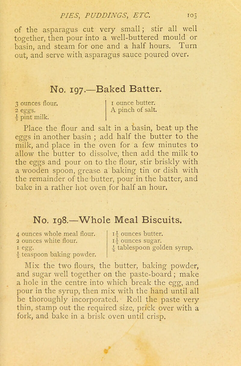 of the asparagus cut very small; stir all well together, then pour into a well-buttered mould or basin, and steam for one and a half hours. Turn out, and serve with asparagus sauce poured over. No. 197.—Baked Batter. 3 ounces flour. 1 ounce butter. 2 eggs. A pinch of salt. \ pint milk. Place the flour and salt in a basin, beat up the eggs in another basin ; add half the butter to the milk, and place in the oven for a few minutes to allow the butter to dissolve, then add the milk to the eggs and pour on to the flour, stir briskly with a wooden spoon, grease a baking tin or dish with the remainder of the butter, pour in the batter, and bake in a rather hot oven for half an hour. No. 198.—Whole Meal Biscuits. 4 ounces whole meal flour. 2 ounces white flour. 1 egg. \ teaspoon baking powder. 1 \ ounces butter. i\ ounces sugar. | tablespoon golden syrup. Mix the two flours, the butter, baking powder, and sugar well together on the paste-board ; make a hole in the centre into which break the egg, and pour in the syrup, then mix with the hand until all be thoroughly incorporated. Roll the paste very thin, stamp out the required size, prick over with a fork, and Sake in a brisk oven until crisp.