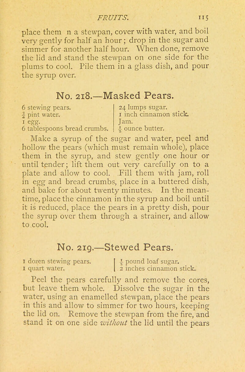 FRUITS. ”5 place them n a stewpan, cover with water, and boil very gently for half an hour ; drop in the sugar and simmer for another half hour. When done, remove the lid and stand the stewpan on one side for the plums to cool. Pile them in a glass dish, and pour the syrup over. No. 218.—Masked Pears. 6 stewing pears. | pint water. 1 egg. 6 tablespoons bread crumbs. 24 lumps sugar. 1 inch cinnamon stick. J am. i ounce butter. Make a syrup of the sugar and water, peel and hollow the pears (which must remain whole), place them in the syrup, and stew gently one hour or until tpnder; lift them out very carefully on to a plate and allow to cool. Fill them with jam, roll in egg and bread crumbs, place in a buttered dish, and bake for about twenty minutes. In the mean- time, place the cinnamon in the syrup and boil until it is reduced, place the pears in a pretty dish, pour the syrup over them through a strainer, and allow to cool. No. 219.—Stewed Pears. I dozen stewing pears. \ pound loaf sugar. 1 quart water. 2 inches cinnamon stick. Peel the pears carefully and remove the cores, but leave them whole. Dissolve the sugar in the water, using an enamelled stewpan, place the pears in this and allow to simmer for two hours, keeping the lid on. Remove the stewpan from the fire, and stand it on one side without the lid until the pears