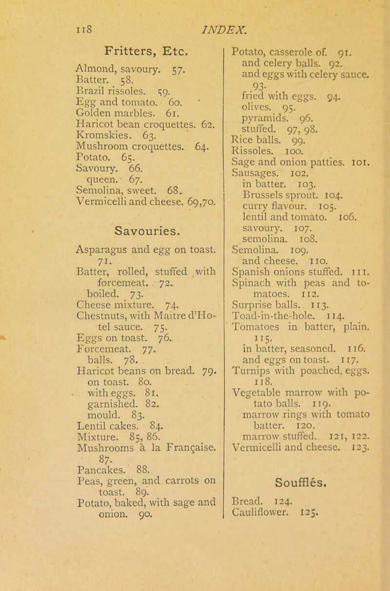 Fritters, Etc. Almond, savoury. 57. Batter. 58. Brazil rissoles. $9. Egg and tomato. 60. Golden marbles. 61. Haricot bean croquettes. 62. Kromskies. 63. Mushroom croquettes. 64. Potato. 65. Savoury. 66. queen. 67. Semolina, sweet. 68. Vermicelli and cheese. 69,70. Savouries. Asparagus and egg on toast. 71* Batter, rolled, stuffed with forcemeat. 72. boiled. 73. Cheese mixture. 74. Chestnuts, with Maitre d’Ho- tel sauce. 75. Eggs on toast. 76. Forcemeat. 77. balls. 78. Haricot beans on bread. 79. on toast. 80. with eggs. 81. garnished. 82. mould. 83. Lentil cakes. 84. Mixture. 85, 86. Mushrooms a la Frangaise. 87. Pancakes. 88. Peas, green, and carrots on toast. 89. Potato, baked, with sage and onion. 90. Potato, casserole of. 91. and celery balls. 92. and eggs with celery sauce. 93- fried with eggs. 94. olives. 95. pyramids. 96. stuffed. 97, 98. Rice balls. 99. Rissoles. 100. Sage and onion patties. 101. Sausages. 102. in batter. 103. Brussels sprout. 104. curry flavour. 105. lentil and tomato. 106. savoury. 107. semolina. 108. Semolina. 109. and cheese. 1x0. Spanish onions stuffed, ill. Spinach with peas and to- matoes. 112. Surprise balls. 113. Toad-in-the-hole. 114. Tomatoes in batter, plain. 115- in batter, seasoned. 116. and eggs on toast. 117. Turnips with poached, eggs. 118. Vegetable marrow with po- tato balls. 119. marrow rings with tomato batter. 120. marrow stuffed. 121,122. Vermicelli and cheese. 123. Souffles. Bread. 124. Cauliflower. 123.