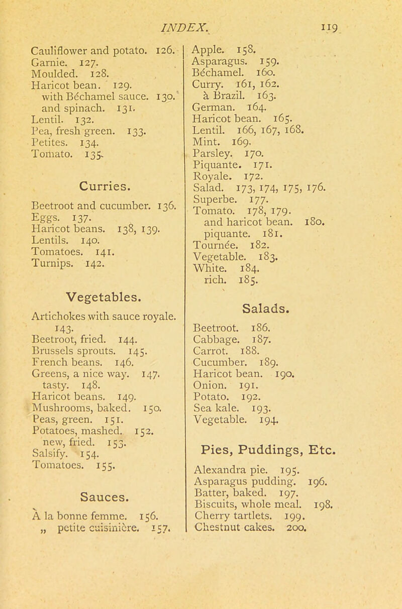 Cauliflower and potato. 126. Garnie. 127. Moulded. 128. Haricot bean. 129. with Bechamel sauce. 130. and spinach. 131. Lentil. 132. Pea, fresh green. 133. Petites. 134. Tomato. 135. Curries. Beetroot and cucumber. 136. Eggs. 137. Haricot beans. 138, 139. Lentils. 140. Tomatoes. 141. Turnips. 142. Vegetables. Artichokes with sauce royale. 143- Beetroot, fried. 144. Brussels sprouts. 145. French beans. 146. Greens, a nice way. 147. tasty. 148. Haricot beans. 149. Mushrooms, baked. 150. Peas, green. 151. Potatoes, mashed. 152. new, fried. 153. Salsify. 154. Tomatoes. 155. Sauces. v A la bonne femme. 156. „ petite cuisinicre. 157. Apple. 158. Asparagus. 159. Bdchamel. 160. Curry. 161, 162. h Brazil. 163. German. 164. Haricot bean. 165. Lentil. 166, 167, 168. Mint. 169. Parsley. 170. Piquante. 17 X. Royale. 172. Salad. 173, 174, 175, 176. Superbe. 177. Tomato. 178, 179. and haricot bean. 180. piquante. 181. Tournde. 182. Vegetable. 183. White. 184. rich. 185. Salads. Beetroot. 186. Cabbage. 187. Carrot. 188. Cucumber. 189. Haricot bean. 190. Onion. 191. Potato. 192. Sea kale. 193. Vegetable. 194. Pies, Puddings, Etc. Alexandra pie. 195. Asparagus pudding. 196. Batter, baked. 197. Biscuits, whole meal. 198. Cherry tartlets. 199. Chestnut cakes. 200.