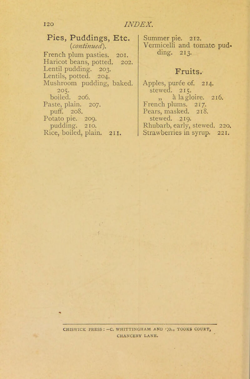 Pies, Puddings, Etc. {continued). French plum pasties. 201. Haricot beans, potted. 202. Lentil pudding. 203. Lentils, potted. 204. Mushroom pudding, baked. 205. boiled. 206. Paste, plain. 207. puff. 208. Potato pie. 209. pudding. 210. Rice, boiled, plain. 21J. Summer pie. 212. Vermicelli and tomato pud- ding. 213. Fruits. Apples, purde of. 214. stewed. 215. „ alagloire. 216. French plums. 217. Pears, masked. 218. stewed. 219. Rhubarb, early, stewed. 220. Strawberries in syrup. 221. CHISWICK TRESS: -C. WH1TTXNGHAM AND ';0., TOOKS COURT, CHANCERY LANE.