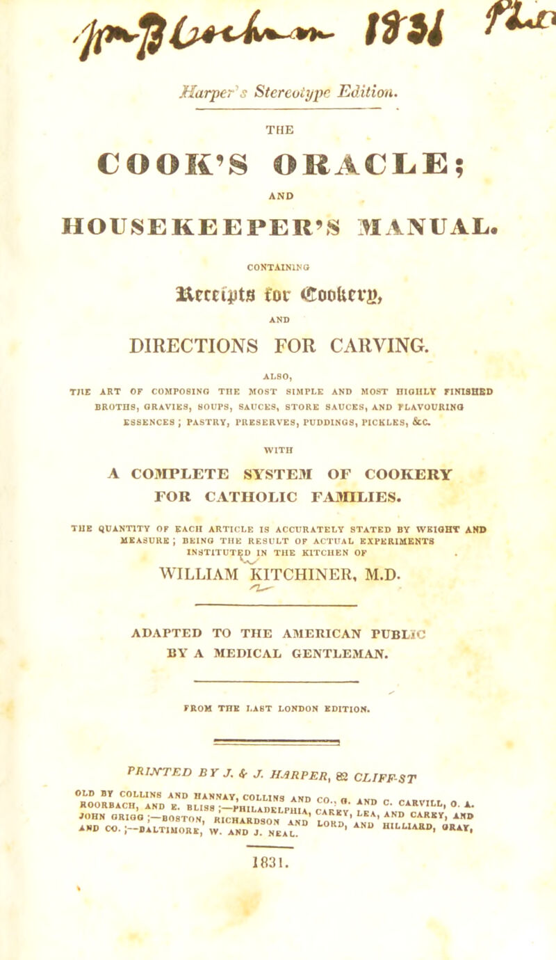 Harpers Stereotype Edition. THE COOIt’S ORACLE| AND HOUSEKEEPER’S MANUAL, CONTAINING ftccciiJts for lEoolicvg, AND DIRECTIONS FOR CARVING. ALSO) THE ART OF COMPOSING THE MOST SIMPLE AND MOST niOIILY FINISHED BROTHS, GRAVIES, SOUPS, SAUCES, STORE SAUCES, AND FLAVOURING ESSENCES J PASTRY, PRESERVES, PUDDINGS, PICKLES, &C. WITH A COMPLETE SYSTEM OF COOKERY FOR CATHOLIC FAMILIES. THE QUANTITY OF EACH ARTICLE IS ACCURATELY STATED BY WEIGHT AND MEASURE ; BEING THE RESULT OF ACTUAL EXPERIMENTS INSTITUTED IN THE KITCHEN OF WILLIAM KITCHINER, M.D. ADAPTED TO THE AMERICAN PUBLIC BY A MEDICAL GENTLEMAN. FROM THE LAST LONDON EDITION. PRINTED BY J. Sr J. HARPER, 82 CLIFF-ST OLD BY COLLINS AND IIANNAY, COLLINq iwn m „ ROORBACH, AND K. BLlSS -^HILADW PmA^ ^ °* CARVILL. 0 JOHN ORIGG ;-B08TON, RICHARDSON AND LraJ' LKA’ AND CARKY> ARD AND CO.Baltimore, w l “ ' ANU “,LL,ARD- URAY- 1831.