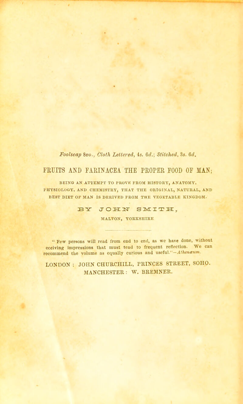 Foolscap 8vo., Cloth Lettered, -Is. 6d.\ Stitched, 3s. 6d. FRUITS AND FARINACEA THE PROPER FOOD OF MAN; BEING AN ATTEMPT TO PROVE FROM HISTORY, ANATOMY, PHYSIOLOGY. AND CHEMISTRY, THAT THE ORIGINAL, NATURAL, AND BEST DIET OF MAN IS DERIVED FROM THE VEGETABLE KINGDOM. BY JOHN SMITH, MALTON, YORKSHIRE “ Few persons will rend from end to end, as we have done, without eceiving impressions that must tend to frequent reflection. We can recommend the volume ns equally curious and useful.*’— Athen&um. LONDON : JOHN CHURCHILL, PRINCES STREET, SOHO. MANCHESTER: W. BREMNER.