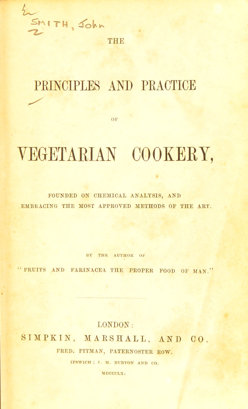 ^ITM , Aik*. PKINCIPLES AND PRACTICE OF VEGETARIAN COOKERY, FOUNDED ON CHEMICAL ANALYSIS, AND EMBRACING THE MOST APPROVED METHODS OF THE ART. BY Till; AUTHOR OF “ FRUITS AND FARINACEA THE PROPER FOOD OF MAN.” LONDON: SIMPKIN, MARSHALL, AND CO. FRED. PITMAN, PATERNOSTER ROW. irswicir; t. m. burton ant) co. MDCCCLX.