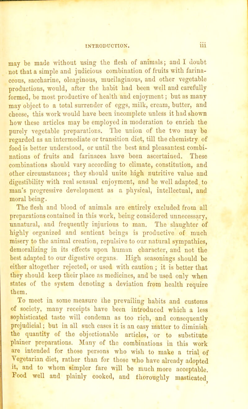 may be made -without using the flesh of animals; and I doubt not that a simple and judicious combination of fruits with farina- ceous, saccharine, oleaginous, mucilaginous, and other vegetable productions, would, after the habit had been well and carefully formed, be most productive of health and enjoyment; but as many may object to a total surrender of eggs, milk, cream, butter, and cheese, this work would have been incomplete unless it had shown how these articles may be employed in moderation to enrich the purely vegetable preparations. The union of the two may be regarded as an intermediate or transition diet, till the chemistry of food is better understood, or until the best and pleasantest combi- nations of fruits and farinacea have been ascertained. These combinations should vary according to climate, constitution, and other circumstances; they should unite high nutritive value and digestibility with real sensual enjoyment, and be well adapted to man’s progressive development as a physical, intellectual, and moral being. The flesh and blood of animals are entirely excluded from all preparations contained in this work, beiug considered unnecessary, unnatural, and frequently injurious to man. The slaughter of highly organized and sentient beings is productive of much misery to the animal creation, repulsive to our natural sympathies, demoralizing in its effects upon human character, and not the best adapted to our digestive organs. High seasonings should be either altogether rejected, or used with caution; it is better that they should keep their place as medicines, and be used only when states of the system denoting a deviation from health require them. To meet in some measure the prevailing habits and customs of society, many receipts have been introduced which a less sophisticated taste will condemn as too rich, and consequently prejudicial; but in all such cases it is an easy matter to diminish the quantity of the objectionablo articles, or to substitute plainer preparations. Many of the combinations in this work are intended for those persons who wish to make a trial of Vegetarian diet, rather than for those who have already adopted it, and to whom simpler fare will be much more acceptable. Food well and plainly cooked, and thoroughly masticated