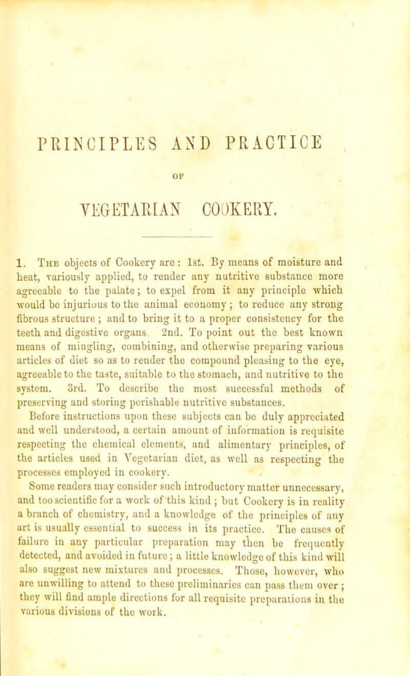 PRINCIPLES AND PRACTICE OF VEGETARIAN COOKERY. 1. The objects of Cookery are : 1st. By means of moisture and heat, -variously applied, to render any nutritive substance more agreeable to the palate; to expel from it any principle which would be injurious to the animal economy; to reduce any strong fibrous structure ; and to bring it to a proper consistency for the teeth and digestive organs. 2nd. To point out the best known means of mingling, combining, and otherwise preparing various articles of diet so as to render the compound pleasing to the eye, agreeable to the taste, suitable to the stomach, and nutritive to the system. 3rd. To describe the most successful methods of preserving and storing perishable nutritive substances. Before instructions upon these subjects can be duly appreciated and well understood, a certain amount of information is requisite respecting the chemical elements, and alimentary principles, of the articles used in Vegetarian diet, as well as respecting the processes employed in cookery. Some readers may consider such introductory matter unnecessary, and too scientific for a work of'this kind ; but Cookery is in reality a branch of chemistry, and a knowledge of the principles of any art is usually essential to success in its practice. The causes of failure in any particular preparation may then be frequently detected, and avoided in future; a little knowledge of this kind will also suggest new mixtures and processes. Those, however, who are unwilling to attend to these preliminaries can pass them over ; they will find ample directions for all requisite preparations in the various divisions of the work.