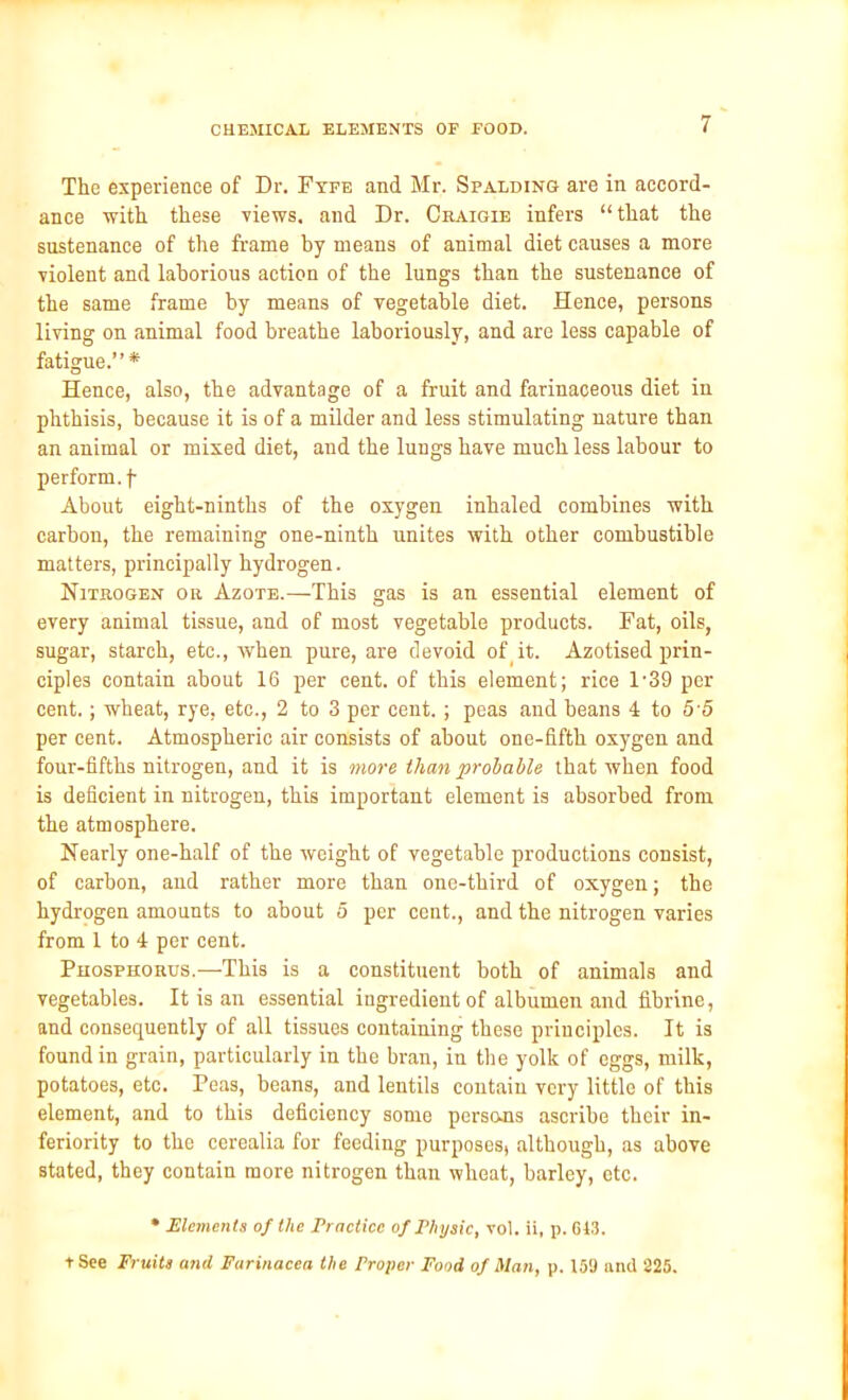 CHEMICAL ELEMENTS OF FOOD. The experience of Dr. Fyfe and Mr. Spalding are in accord- ance with these views, and Dr. Craigie infers “that the sustenance of the frame by means of animal diet causes a more violent and laborious action of the lungs than the sustenance of the same frame by means of vegetable diet. Hence, persons living on animal food breathe laboriously, and are less capable of fatigue.”* Hence, also, the advantage of a fruit and farinaceous diet in phthisis, because it is of a milder and less stimulating nature than an animal or mixed diet, and the lungs have much less labour to perform, f About eight-ninths of the oxygen inhaled combines with carbon, the remaining one-ninth unites with other combustible matters, principally hydrogen. Nitrogen or Azote.—This gas is an essential element of every animal tissue, and of most vegetable products. Fat, oils, sugar, starch, etc., when pure, are devoid of it. Azotised prin- ciples contain about 16 per cent, of this element; rice 1‘39 per cent.; wheat, rye, etc., 2 to 3 per cent.; peas and beans 4 to 5 5 per cent. Atmospheric air consists of about one-fifth oxygen and four-fifths nitrogen, and it is more than probable that when food is deficient in nitrogen, this important element is absorbed from the atmosphere. Nearly one-half of the weight of vegetable productions consist, of carbon, and rather more than one-third of oxygen; the hydrogen amounts to about 5 per cent., and the nitrogen varies from 1 to 4 per cent. Phosphorus.—This is a constituent both of animals and vegetables. It is an essential ingredient of albumen and fibrine, and consequently of all tissues containing these principles. It is found in grain, particularly in the bran, in the yolk of eggs, milk, potatoes, etc. Peas, beans, and lentils contain very little of this element, and to this deficiency some persons ascribe their in- feriority to the cerealia for feeding purposes, although, as above stated, they contain more nitrogen than wheat, barley, etc. • Elements of the Practice of Physic, vol. ii, p. 643. tSee Fruits and Furinacca the Proper Food of Man, p. 159 and 325.