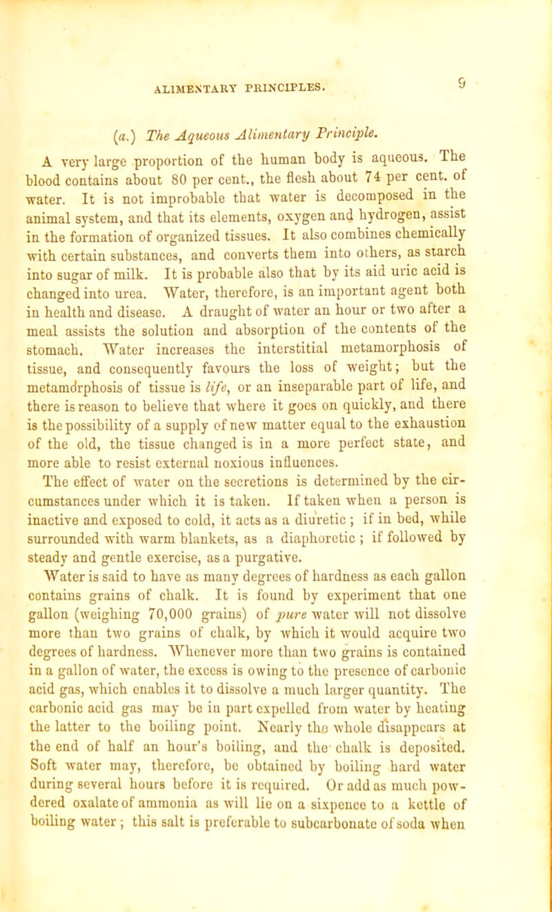 (a.) The Aqueous Alimentary Principle. A very large proportion of tlie human body is aqueous. The blood contains about 80 per cent., the flesh about 74 per cent, of water. It is not improbable that water is decomposed in the animal system, and that its elements, oxygen and hydrogen, assist in the formation of organized tissues. It also combines chemically with certain substances, and converts them into others, as starch into sugar of milk. It is probable also that by its aid uric acid is changed into urea. Water, therefore, is an important agent both in health and disease. A draught of water an hour or two after a meal assists the solution and absorption of the contents of the stomach. Water increases the interstitial metamorphosis of tissue, and consequently favours the loss of weight; but the metamdrphosis of tissue is life, or an inseparable part of life, and there is reason to believe that where it goes on quickly, and there is the possibility of a supply of new matter equal to the exhaustion of the old, the tissue changed is in a more perfect state, and more able to resist external noxious influences. The effect of water on the secretions is determined by the cir- cumstances under which it is taken. If taken when a person is inactive and exposed to cold, it acts as a diuretic ; if in bed, while surrounded with warm blankets, as a diaphoretic ; if followed by steady and gentle exercise, as a purgative. Water is said to have as many degrees of hardness as each gallon contains grains of chalk. It is found by experiment that one gallon (weighing 70,000 grains) of pure water will not dissolve more than two grains of chalk, by which it would acquire two degrees of hardness. Whenever more than two grains is contained in a gallon of water, the excess is owing to the presence of carbonic acid gas, which enables it to dissolve a much larger quantity. The carbonic acid gas may bo in part expelled from water by heating the latter to the boiling point. Nearly the whole disappears at the end of half an hour’s boiling, and the chalk is deposited. Soft water may, therefore, bo obtained by boiling hard water during several hours before it is required. Or add as much pow- dered oxalate of ammonia as will lie on a sixpence to a kettle of boiling water; this salt is preferable to subcarbonate of soda when