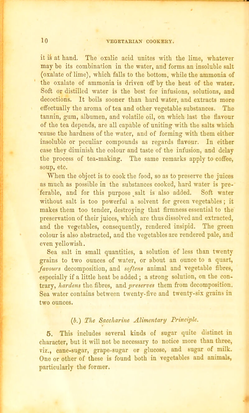 it is at hand. The oxalic acid unites with the lime, whatever may he its combination in the water, and forms an insoluble salt (oxalate of lime), which falls to the bottom, while the ammonia of the oxalate of ammonia is driven off by the heat of the water. Soft or distilled water is the best for infusions, solutions, and decoctions. It boils sooner than hard water, and extracts more effectually the aroma of tea and other vegetable substances. The tannin, gum, albumen, and volatile oil, on which last the flavour of the tea depends, are all capable of uniting with the salts which •cause the hardness of the water, and of forming with them either insoluble or peculiar compounds as regards flavour. In either case they diminish the colour and taste of the infusion, and delay the process of tea-making. The same remarks apply to coffee, soup, etc. When the object is to cook the food, so as to preserve the juices as much as possible in the substances cooked, hard water is pre- ferable, and for this purpose tsalt is also added. Soft water without salt is too powerful a solvent for green vegetables; it makes them too tender, destroying that firmness essential to the preservation of their juices, which are thus dissolved and extracted, and the vegetables, consequently, rendered insipid. The green colour is also abstracted, and the vegetables are rendered pale, and even yellowish. Sea salt in small quantities, a solution of less than twenty grains to two ounces of water, or about an ounce to a quart, favours decomposition, and softens animal and vegetable fibres, especially if a little heat be added; a strong solution, on the con- trary, hardens the fibres, and preserves them from decomposition. Sea water contains between twenty-five and twenty-six grains in two ounces. (b.) The Saccharine Alimentary Principle. 5. This includes several kinds of sugar quite distinct in character, but it will not be necessary to notice more than three, viz., cane-sugar, grape-sugar or glucose, and sugar of milk. One or other of those is found both in vegetables and animals, particularly the former. I