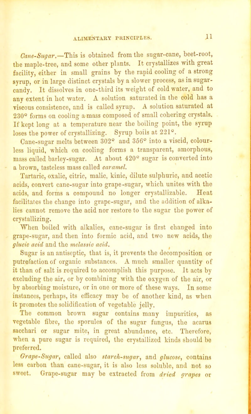 Cane-Sugar.—This is obtained from the sugar-cane, beet-root, the maple-tree, and some other plants. It crystallizes with great facility, either in small grains by the rapid cooling of a strong syrup, or in large distinct crystals by a slower process, as in sugar- candy. It dissolves in one-third its weight of cold water, and to any extent in hot water. A solution saturated in the cold has a viscous consistence, and is called syrup. A solution saturated at 230° forms on cooling a mass composed of small cohering crystals. If kept long at a temperature near the boiling point, the syrup loses the power of crystallizing. Syrup boils at 221°. Cane-sugar melts between 302° and 356° into a viscid, colour- less liquid, which on cooling forms a transparent, amorphous, mass called barley-sugar. At about 420° sugar is converted into a brown, tasteless mass called caramel. Tartaric, oxalic, citric, malic, kinic, dilute sulphuric, and acetic acids, convert cane-sugar into grape-sugar, which unites with the acids, and forms a compound no longer crystallizable. Heat facilitates the change into grape-sugar, and the addition of alka- lies cannot remove the acid nor restore to the sugar the power of crystallizing. When boiled with alkalies, cane-sugar is first changed into grape-sugar, and then into formic acid, and two new acids, the glucic acid and the melassic acid. Sugar is an antiseptic, that is, it prevents the decomposition or putrefaction of organic substances. A much smaller quantity of it than of salt is required to accomplish this purpose, it acts by excluding the air, or by combining with the oxygen of the air, or by absorbing moisture, or in one or more of these ways. In some instances, perhaps, its efficacy may he of another kind, as when it promotes the solidification of vegetable jelly. The common brown sugar contains many impurities, as vegetable fibre, the sporules of the sugar fungus, the acarus sacchari or sugar mite, in great abundance, etc. Therefore, when a pure sugar is required, the crystallized kinds should be preferred. Grape-Sugar, callod also starch-sugar, and glucose, contains less carbon than cane-sugar, it is also less soluble, and not so sweet. Grape-sugar may be extracted from dried grapes or