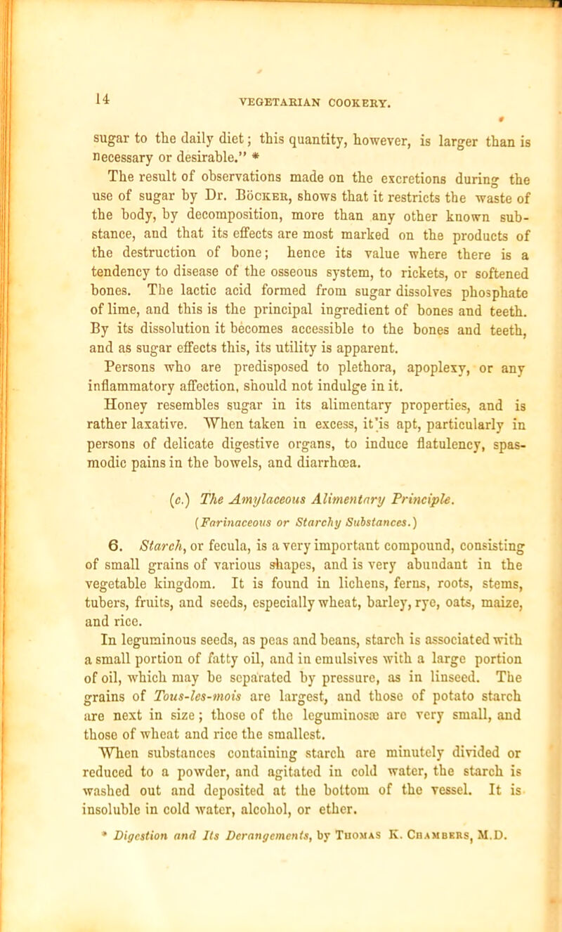 sugar to the daily diet; this quantity, however, is larger than is necessary or desirable.” * The result of observations made on the excretions during the use of sugar by Dr. Bocicer, shows that it restricts the waste of the body, by decomposition, more than any other known sub- stance, and that its effects are most marked on the products of the destruction of bone; hence its value where there is a tendency to disease of the osseous system, to rickets, or softened bones. The lactic acid formed from sugar dissolves phosphate of lime, and this is the principal ingredient of bones and teeth. By its dissolution it becomes accessible to the bones and teeth, and as sugar effects this, its utility is apparent. Persons who are predisposed to plethora, apoplexy, or any inflammatory affection, should not indulge in it. Honey resembles sugar in its alimentary properties, and is rather laxative. When taken in excess, it’is apt, particularly in persons of delicate digestive organs, to induce flatulency, spas- modic pains in the bowels, and diarrhoea. (ic.) The Amylaceous Alimentary Principle. (Farinaceous or Starchy Substances.) 6. Starch, or fecula, is a very important compound, consisting of small grains of various shapes, and is very abundant in the vegetable kingdom. It is found in lichens, ferns, roots, stems, tubers, fruits, and seeds, especially wheat, barley, rye, oats, maize, and rice. In leguminous seeds, as peas and beans, starch is associated with a small portion of fatty oil, and in emulsives with a large portion of oil, which may he separated by pressure, as in linseed. The grains of Tous-les-mois are largest, and those of potato starch are next in size; those of the leguminoste are very small, and those of wheat and rice the smallest. When substances containing starch are minutely divided or reduced to a powder, and agitated in cold water, the starch is washed out and deposited at the bottom of the vessel. It is insoluble in cold water, alcohol, or ether. * Digestion and Its Derangements, by Thomas K. Chambers, M.D.