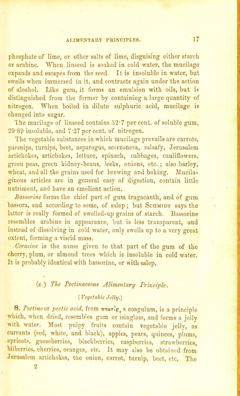 phosphate of lime, or other salts of lime, disguising either starch or arabine. When linseed is soaked in cold water, the mucilage expands and escapes from the seed. It is insoluble in water, but swells when immersed in it, and contracts again under the action of alcohol. Like gum, it forms an emulsion with oils, but is distinguished from the former by containing a large quantity of nitrogen. When boiled in dilute sulphuric acid, mucilage is changed into sugar. The mucilage of linseed contains 52-7 percent, of soluble gum, 29-89 insoluble, and 727 percent, of nitrogen. The vegetable substances in which mucilage prevails are carrots, parsnips, turnips, beet, asparagus, scorzonera, salsafy, Jerusalem artichokes, artichokes, lettuce, spinach, cabbages, cauliflowers, green peas, green kidney-beans, leeks, onions, etc. ; also barley, wheat, and all the grains used for brewing and baking. Mucila- ginous articles are in general easy of digestion, contain little nutriment, and have an emolient action. Bassorine forms the chief part of gum tragacanth, and of gum hassora, and according to some, of salep; hut Schmidt says the latter is really formed of swelled-up grains of starch. Bassorine resembles arabine in appearance, but is less transparent, and instead of dissolving in cold water, only swells up to a very great extent, forming a viscid mass. Cerasine is the name given to that part of the gum of the cherry, plum, or almond trees which is insoluble in cold water. It is probably identical with bassorine, or with salep. (e.) The Peclinaceous Alimentary Principle. (Vegetable Jelly.) 8. Pectine or pectic acid, from irnx-rif, a coagulum, is a principle which, when dried, resembles gum or isinglass, and forms a jelly with water. Most pulpy fruits contain vegetable jelly, as currants (red, white, and black), apples, pears, quinces, plums, apricots, gooseberries, blackberries, raspberries, strawberries, bilberries, cherries, oranges, etc. It may also be obtained from Jerusalem artichokes, the onion, carrot, turnip, beet, etc. The 2