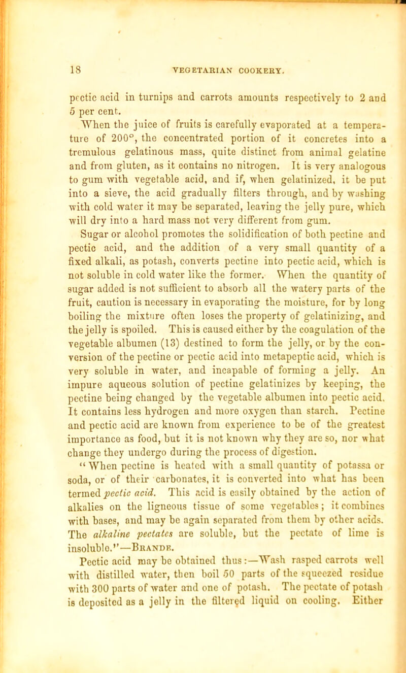 pcctic acid in turnips and carrots amounts respectively to 2 and 5 per cent. When the juice of fruits is carefully evaporated at a tempera- ture of 200°, the concentrated portion of it concretes into a tremulous gelatinous mass, quite distinct from animal gelatine and from gluten, as it contains no nitrogen. It is very analogous to gum with vegetable acid, and if, when gelatinized, it be put into a sieve, the acid gradually filters through, and by washing with cold water it may be separated, leaving the jelly pure, which will dry into a hard mass not very different from gum. Sugar or alcohol promotes the solidification of both pectine and pectic acid, and the addition of a very small quantity of a fixed alkali, as potash, converts pectine into pectic acid, which is not soluble in cold water like the former. When the quantity of sugar added is not sufficient to absorb all the watery parts of the fruit, caution is necessary in evaporating the moisture, for by long boiling the mixture often loses the property of gelatinizing, and the jelly is spoiled. This is caused either by the coagulation of the vegetable albumen (13) destined to form the jelly, or by the con- version of the pectine or pectic acid into metapeptic acid, which is very soluble in water, and incapable of forming a jelly. An impure aqueous solution of pectine gelatinizes by keeping, the pectine being changed by the vegetable albumen into pectic acid. It contains less hydrogen and more oxygen than starch. Pectine and pectic acid are known from experience to be of the greatest importance as food, but it is not known why they are so, nor what change they undergo during the process of digestion. “ When pectine is heated with a small quantity of potassa or soda, or of their carbonates.it is converted into what has been termed pectic acid. This .acid is easily obtained by the action of alkalies on the ligneous tissue of some vegetables; it combines with bases, and may be again separated from them by other acids. The alkaline pectatcs are soluble, but the pectate of lime is insolublo.”—Brande. Pectic acid may be obtained thus:—Wash rasped carrots well with distilled water, then boil 50 parts of the squeezed residue with 300 parts of water and one of potash. The pectate of potash is deposited as a jelly in the filtered liquid on cooling. Either