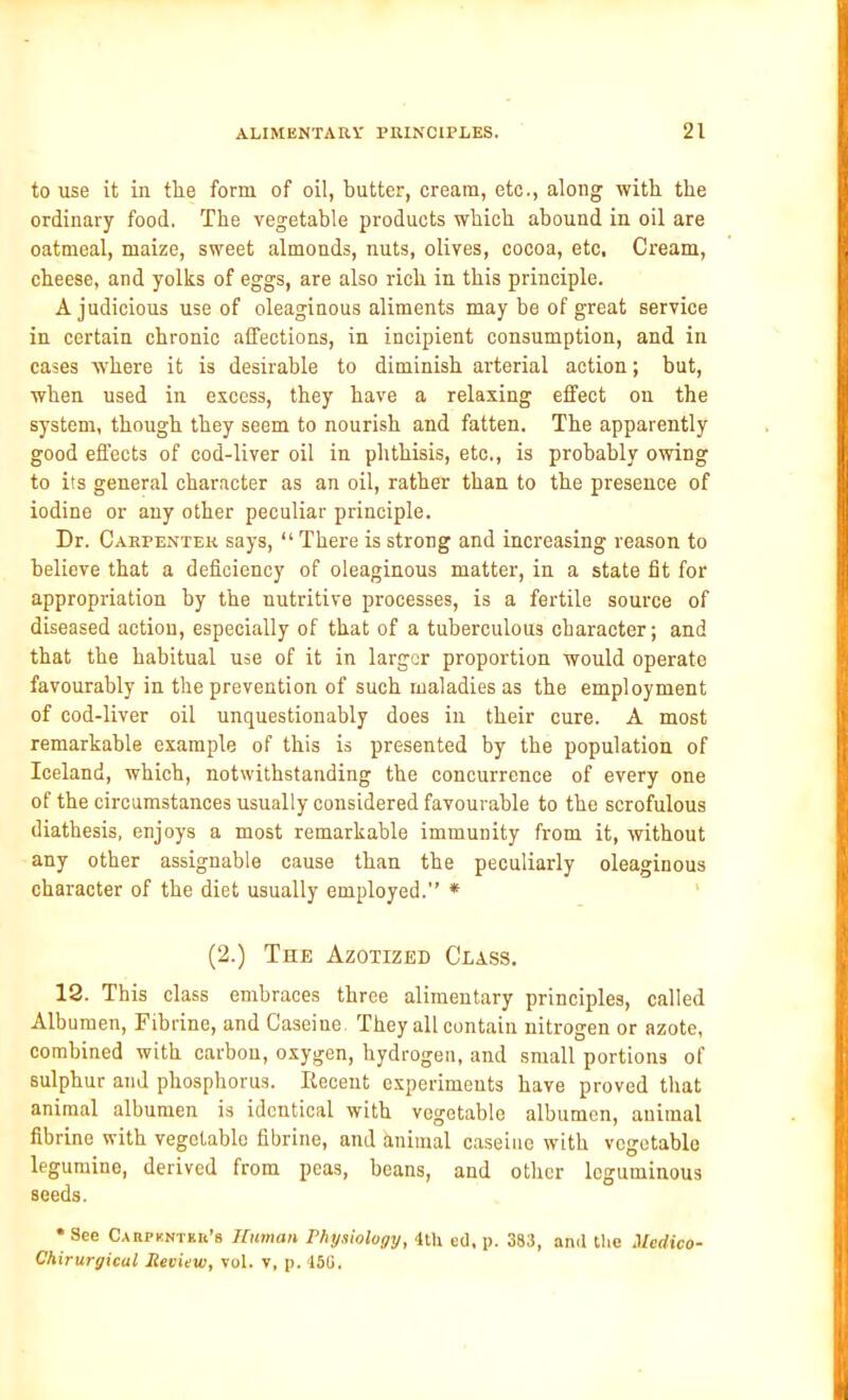 to use it in tlie form of oil, butter, cream, etc., along with the ordinary food. The vegetable products which abound in oil are oatmeal, maize, sweet almonds, nuts, olives, cocoa, etc, Cream, cheese, and yolks of eggs, are also rich in this principle. A judicious use of oleaginous aliments may be of great service in certain chronic affections, in incipient consumption, and in cases where it is desirable to diminish arterial action; but, when used in excess, they have a relaxing effect on the system, though they seem to nourish and fatten. The apparently good effects of cod-liver oil in phthisis, etc., is probably owing to its general character as an oil, rather than to the presence of iodine or any other peculiar principle. Dr. Carpenter says, “ There is strong and increasing reason to believe that a deficiency of oleaginous matter, in a state fit for appropriation by the nutritive processes, is a fertile source of diseased action, especially of that of a tuberculous character; and that the habitual use of it in larger proportion would operate favourably in the prevention of such maladies as the employment of cod-liver oil unquestionably does in their cure. A most remarkable example of this is presented by the population of Iceland, which, notwithstanding the concurrence of every one of the circumstances usually considered favourable to the scrofulous diathesis, enjoys a most remarkable immunity from it, without any other assignable cause than the peculiarly oleaginous character of the diet usually employed.” * (2.) The Azotized Class. 12. This class embraces three alimentary principles, called Albumen, Fibrine, and Caseiue They all contain nitrogen or azote, combined with carbon, oxygen, hydrogen, and small portions of sulphur and phosphorus. Recent experiments have proved that animal albumen is identical with vegetable albumen, animal fibrine with vegetable fibrine, and animal caseiue with vegetable legumine, derived from peas, beans, and other leguminous seeds. * See CattPKNTKk'fi Human Physiology, 4th ed, p. 383, and the Medico- Chirurgicul Review, vol. v, p. 15G.