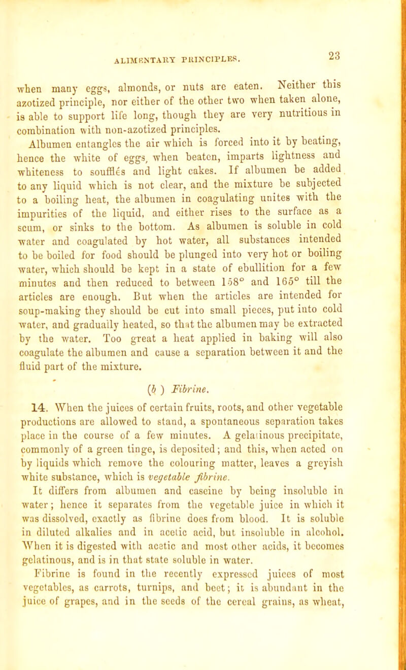 when many eggs, almonds, or nuts are eaten. Neither this azotized principle, nor either of the other two when taken alone, is able to support life long, though they are very nutritious in combination with non-azotized principles. Albumen entangles the air which is forced into it by beating, hence the white of eggs, when beaten, imparts lightness and whiteness to souffles and light cakes. If albumen be added to any liquid which is not clear, and the mixture be subjected to a boiling heat, the albumen in coagulating unites with the impurities of the liquid, and either rises to the surface as a scum, or sinks to the bottom. As albumen is soluble in cold water and coagulated by hot water, all substances intended to be boiled for food should be plunged into very hot or boiling water, which should be kept in a state of ebullition for a few minutes and then reduced to between 158° and 165° till the articles are enough. But when the articles are intended for soup-making they should be cut into small pieces, put into cold water, and gradually heated, so that the albumen may be extracted by the water. Too great a heat applied in baking will also coagulate the albumen and cause a separation between it and the fluid part of the mixture. (b ) Fibrine. 14. When the juices of certain fruits, roots, and other vegetable productions are allowed to stand, a spontaneous separation takes place in the course of a few minutes. A gelaiinous precipitate, commonly of a green tinge, is deposited; and this, when acted on by liquids which remove the colouring matter, leaves a greyish white substance, which is vegetable fibrine. It differs from albumen and caseine by being insoluble in water; hence it separates from the vegetable juice in which it was dissolved, exactly as fibrine does from blood. It is soluble in diluted alkalies and in acetic acid, but insoluble in alcohol. When it is digested with acetic and most other acids, it becomes gelatinous, and is in that state soluble in water. Fibrine is found in the recently expressed juices of most vegetables, as carrots, turnips, and beet; it is abundant in the juice of grapes, and in the seeds of the cereal grains, as wheat,