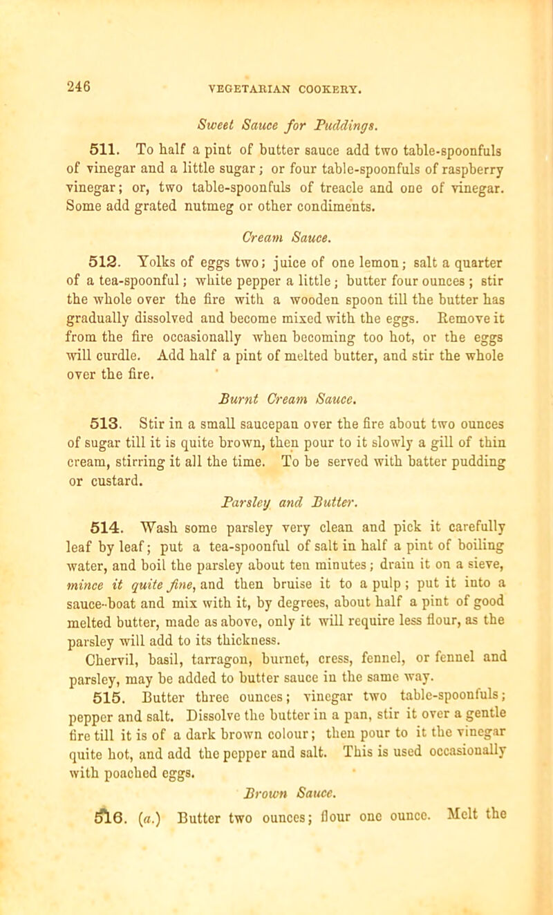 Sweet Sauce for Puddings. 511. To half a pint of butter sauce add two table-spoonfuls of vinegar and a little sugar; or four table-spoonfuls of raspberry vinegar; or, two table-spoonfuls of treacle and one of vinegar. Some add grated nutmeg or other condiments. Cream Sauce. 512. Yolks of eggs two; juice of one lemon; salt a quarter of a tea-spoonful; white pepper a little; butter four ounces ; stir the whole over the fire with a wooden spoon till the butter has gradually dissolved and become mixed with the eggs. Remove it from the fire occasionally when becoming too hot, or the eggs will curdle. Add half a pint of melted butter, and stir the whole over the fire. Burnt Cream Sauce. 513. Stir in a small saucepan over the fire about two ounces of sugar till it is quite brown, then pour to it slowly a gill of thin cream, stirring it all the time. To be served with batter pudding or custard. Parsley and Butter. 514. Wash some parsley very clean and pick it carefully leaf by leaf; put a tea-spoonful of salt in half a pint of boiling water, and boil the parsley about ten minutes; drain it on a sieve, mince it quite fine, and then bruise it to a pulp; put it into a sauce-boat and mix with it, by degrees, about half a pint of good melted butter, made as above, only it will require less flour, as the parsley will add to its thickness. Chervil, basil, tarragon, burnet, cress, fennel, or fennel and parsley, may be added to butter sauce in the same way. 515. Butter three ounces; vinegar two table-spoonfuls; pepper and salt. Dissolve the butter in a pan, stir it over a gentle fire till it is of a dark brown colour; then pour to it the vinegar quite hot, and add the pepper and salt. This is used occasionally with poached eggs. Brown Sauce. dl6. [a.) Butter two ounces; flour one ounce. Melt the