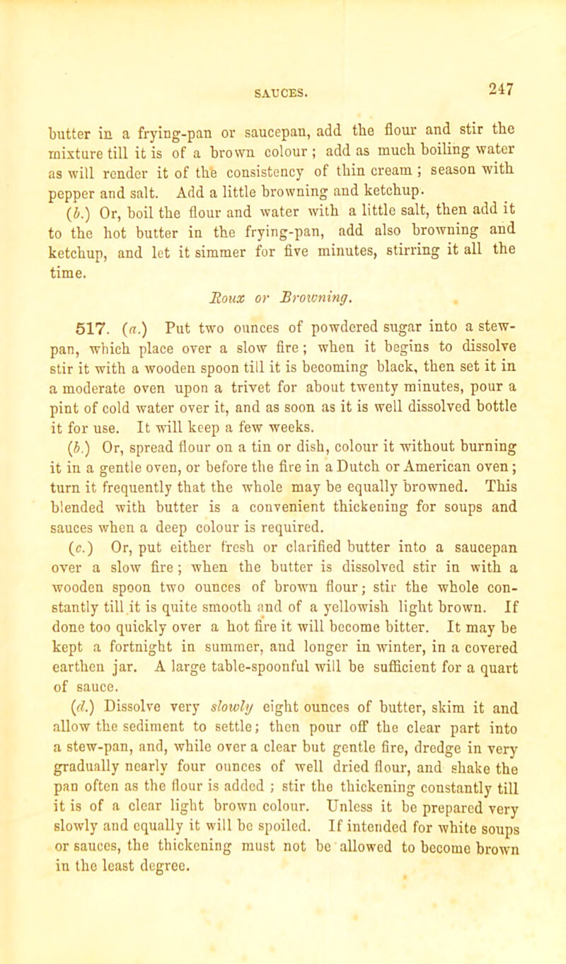 butter in a frying-pan or saucepan, add the flour and stir the mixture till it is of a brown colour ; add as much boiling water as will render it of the consistency of thin cream ; season with pepper and salt. Add a little browning and ketchup. (4.) Or, hoil the flour and water with a little salt, then add it to the hot butter in the frying-pan, add also browning and ketchup, and let it simmer for five minutes, stirring it all the time. Roux or Browning. 517. (a.) Put two ounces of powdered sugar into a stew- pan, which place over a slow fire; when it begins to dissolve stir it with a wooden spoon till it is becoming black, then set it in a moderate oven upon a trivet for about twenty minutes, pour a pint of cold water over it, and as soon as it is well dissolved bottle it for use. It will keep a few weeks. (4.) Or, spread flour on a tin or dish, colour it without burning it in a gentle oven, or before the lire in a Dutch or American oven; turn it frequently that the whole may be equally browned. This blended with butter is a convenient thickening for soups and sauces when a deep colour is required. (c.) Or, put either fresh or clarified butter into a saucepan over a slow fire ; when the butter is dissolved stir in with a wooden spoon two ounces of brown flour; stir the whole con- stantly till it is quite smooth and of a yellowish light brown. If done too quickly over a hot fire it will become bitter. It may be kept a fortnight in summer, and longer in winter, in a covered earthen jar. A large table-spoonful will be sufficient for a quart of sauce. (d.) Dissolve very slowly eight ounces of butter, skim it and allow the sediment to settle; then pour off the clear part into a stew-pan, and, while over a clear but gentle fire, dredge in very gradually nearly four ounces of well dried flour, and shake the pan often as the flour is added ; stir the thickening constantly till it is of a clear light brown colour. Unless it be prepared very slowly and equally it will be spoiled. If intended for white soups or sauces, the thickening must not be allowed to become brown in the least degree.