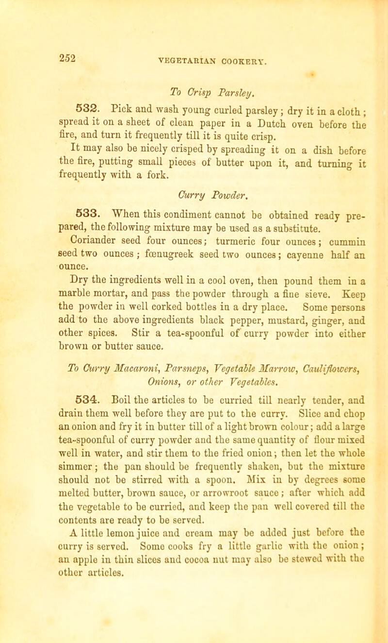 To Crisp Parsley. 532. Pick and wash young curled parsley ; dry it in a cloth ; spread it on a sheet of clean paper in a Dutch oven before the lire, and turn it frequently till it is quite crisp. It may also be nicely crisped by spreading it on a dish before the fire, putting small pieces of butter upon it, and turning it frequently with a fork. Curry Powder. 533. When this condiment cannot be obtained ready pre- pared, the following mixture may be used as a substitute. Coriander seed four ounces; turmeric four ounces; cummin seed two ounces ; fenugreek seed two ounces; cayenne half an ounce. Dry the ingredients well in a cool oven, then pound them in a marble mortar, and pass the powder through a fine sieve. Keep the powder in well corked bottles in a dry place. Some persons add to the above ingredients black pepper, mustard, ginger, and other spices. Stir a tea-spoonful of curry powder into either brown or butter sauce. To Curry Macaroni, Parsneps, Vegetable Marrow, Cauliflowers, Onions, or other Vegetables. 534. Boil the articles to be curried till nearly tender, and drain them well before they are put to the curry. Slice and chop an onion and fry it in butter till of a light brown colour; add a Large tea-spoonful of curry powder and the same quantity of flour mixed well in water, and stir them to the fried onion; then let the whole simmer; the pan should be frequently shaken, but the mixture should not be stirred with a spoon. Mix in by degrees some melted butter, brown sauce, or arrowroot sauce; after which add the vegetable to be curried, and keep the pan well covered till the contents are ready to be served. A little lemon juice and cream may be added just before the curry is served. Some cooks fry a little garlic with the onion; an apple in thin slices and cocoa nut may also be stewed with the other articles.