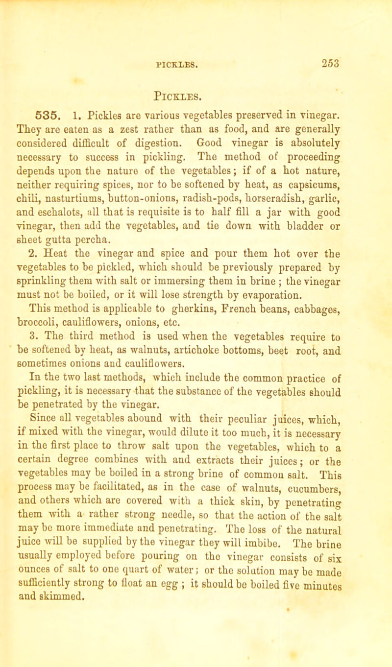 Pickles. 535. 1. Pickles are various vegetables preserved in vinegar. They are eaten as a zest rather than as food, and are generally considered difficult of digestion. Good vinegar is absolutely necessary to success in pickling. The method of proceeding depends upon the nature of the vegetables; if of a hot nature, neither requiring spices, nor to be softened by heat, as capsicums, chili, nasturtiums, button-onions, radish-pods, horseradish, garlic, and eschalots, all that is requisite is to half fill a jar with good vinegar, then add the vegetables, and tie down with bladder or sheet gutta percha. 2. Heat the vinegar and spice and pour them hot over the vegetables to be pickled, which should be previously prepared by sprinkling them with salt or immersing them in brine ; the vinegar must not be boiled, or it will lose strength by evaporation. This method is applicable to gherkins, French beans, cabbages, broccoli, cauliflowers, onions, etc. 3. The third method is used when the vegetables require to be softened by heat, as walnuts, artichoke bottoms, beet root, and sometimes onions and cauliflowers. In the two last methods, which include the common practice of pickling, it is necessary that the substance of the vegetables should be penetrated by the vinegar. Since all vegetables abound with their peculiar juices, which, if mixed with the vinegar, would dilute it too much, it is necessary in the first place to throw salt upon the vegetables, which to a certain degree combines with and extracts their juices; or the vegetables may be boiled in a strong brine of common salt. This process may be facilitated, as in the case of walnuts, cucumbers, and others which are covered with a thick skin, by penetrating them with a rather strong needle, so that the action of the salt may be more immediate and penetrating. The loss of the natural juice will be supplied by the vinegar they will imbibe. The brine usually employed before pouring on the vinegar consists of six ounces of salt to one quart of water; or the solution may be made sufficiently strong to float an egg ; it should be boiled five minutes and skimmed.