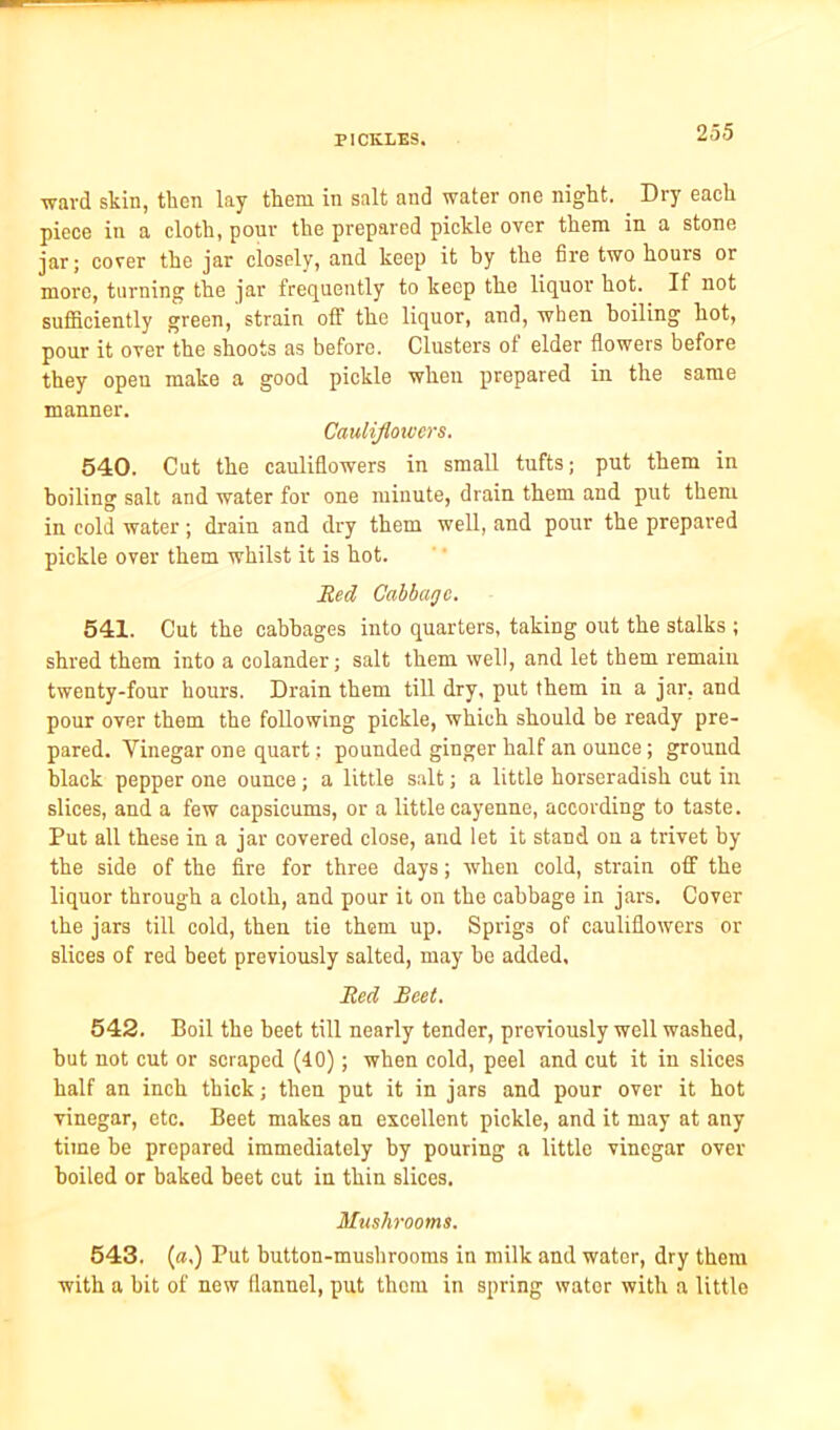 ward skin, then lay them in salt and water one night. Dry each piece in a cloth, pour the prepared pickle over them in a stone jar; cover the jar closely, and keep it by the fire two houis or more, turning the jar frequently to keep the liquor hot. If not sufficiently green, strain off the liquor, and, when boiling hot, pour it over the shoots as before. Clusters of elder flowers before they open make a good pickle when prepared in the same manner. Cauliflowers. 540. Cut the cauliflowers in small tufts; put them in boiling salt and water for one minute, drain them and put them in cold water; drain and dry them well, and pour the prepared pickle over them whilst it is hot. Red Cabbage. 541. Cut the cabbages into quarters, taking out the stalks ; shred them into a colander; salt them well, and let them remain twenty-four hours. Drain them till dry, put them in a jar, and pour over them the following pickle, which should be ready pre- pared. Vinegar one quart; pounded ginger half an ounce; ground black pepper one ounce; a little salt; a little horseradish cut in slices, and a few capsicums, or a little cayenne, according to taste. Put all these in a jar covered close, and let it stand on a trivet by the side of the fire for three days; when cold, strain off the liquor through a cloth, and pour it on the cabbage in jars. Cover the jars till cold, then tie them up. Sprigs of cauliflowers or slices of red beet previously salted, may be added. Red Beet. 542. Boil the beet till nearly tender, previously well washed, but not cut or scraped (40); when cold, peel and cut it in slices half an inch thick; then put it in jars and pour over it hot vinegar, etc. Beet makes an excellent pickle, and it may at any time be prepared immediately by pouring a little vinegar over boiled or baked beet cut in thin slices. Mushrooms. 543. (a.) Put button-mushrooms in milk and water, dry them with a bit of new flannel, put thorn in spring wator with a little