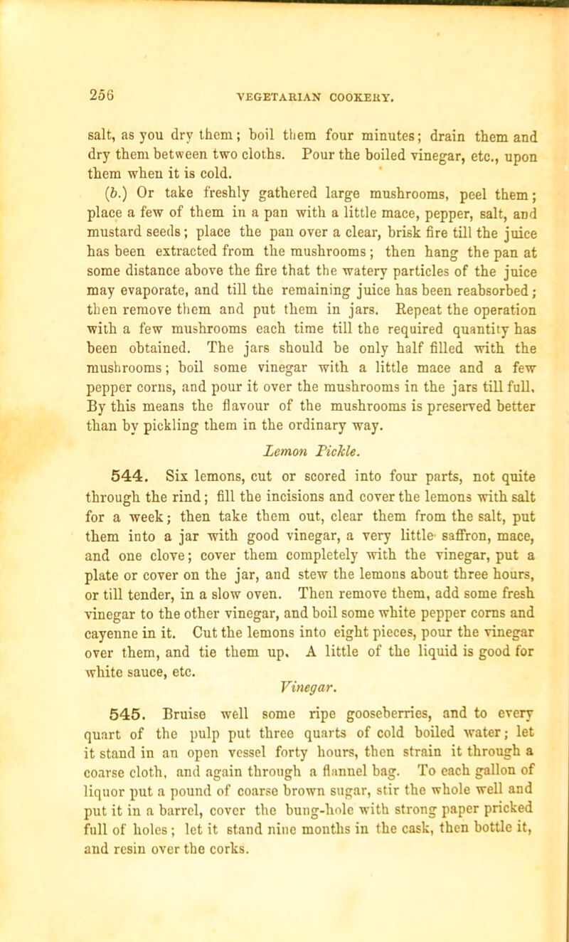 salt, as you dry them; boil them four minutes; drain them and dry them between two cloths. Pour the boiled vinegar, etc., upon them when it is cold. (b.) Or take freshly gathered large mushrooms, peel them; place a few of them in a pan with a little mace, pepper, salt, and mustard seeds; place the pan over a clear, brisk fire till the juice has been extracted from the mushrooms ; then hang the pan at some distance above the fire that the watery particles of the juice may evaporate, and till the remaining juice has been reabsorbed; then remove them and put them in jars. Repeat the operation with a few mushrooms each time till the required quantity has been obtained. The jars should be only half filled with the mushrooms; boil some vinegar with a little mace and a few pepper corns, and pour it over the mushrooms in the jars till full. By this means the flavour of the mushrooms is preserved better than by pickling them in the ordinary way. Lemon Pickle. 544. Six lemons, cut or scored into four parts, not quite through the rind; fill the incisions and cover the lemons with salt for a week; then take them out, clear them from the salt, put them into a jar with good vinegar, a very little- saffron, mace, and one clove; cover them completely with the vinegar, put a plate or cover on the jar, and stew the lemons about three hours, or till tender, in a slow oven. Then remove them, add some fresh vinegar to the other vinegar, and boil some white pepper corns and cayenne in it. Cut the lemons into eight pieces, pour the vinegar over them, and tie them up. A little of the liquid is good for white sauce, etc. Vinegar. 545. Bruise well some ripe gooseberries, and to every quart of the pulp put three quarts of cold boiled water; let it stand in an open vessel forty hours, then strain it through a coarse cloth, and again through a flannel bag. To each gallon of liquor put a pound of coarse brown sugar, stir the whole well and put it in a barrel, cover the bung-hole with strong paper pricked full of holes ; let it 6tand nine months in the cask, then bottle it, and resin over the corks.