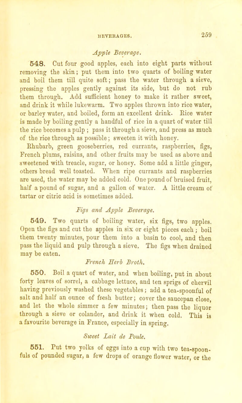 Apple Beverage. 548. Cut four good apples, each into eight parts without removing the skin; put them into two quarts of boiling water and boil them till quite soft; pass the water through a sieve, pressing the apples gently against its side, hut do not rub them through. Add sufficient honey to make it rather sweet, and drink it while lukewarm. Two apples thrown into rice water, or barley water, and boiled, form an excellent drink. Bice water is made by boiling gently a handful of rice in a quart of water till the rice becomes a pulp ; pass it through a sieve, and press as much of the rice through as possible; sweeten it with honey. Ehubarb, green gooseberries, red currants, raspberries, figs, French plums, raisins, and other fruits may be used as above and sweetened with treacle, sugar, or honey. Some add a little ginger, others bread well toasted. When ripe currants and raspberries are used, the water may be added cold. One pound of bruised fruit, half a pound of sugar, and a gallon of water. A little cream of tartar or citric acid is sometimes added. Figs and Apple Beverage. 549. Two quarts of boiling water, six figs, two apples. Open the figs and cut the apples in six or eight pieces each; boil them twenty minutes, pour them into a basin to cool, and then pass the liquid and pulp through a sieve. The figs when drained may be eaten. French Serb Broth. 550. Boil a quart of water, and when boiling, put in about forty leaves of sorrel, a cabbage lettuce, and ten sprigs of chervil having previously washed these vegetables; add a tea-spoonful of salt and half an ounce of fresh butter; cover the saucepan close, and let the whole simmer a few minutes; then pass the liquor through a sieve or colander, and drink it when cold. This is a favourite beverage in France, especially in spring. Sweet Bait de Poule. 551. Put two yolks of eggs into a cup with two tea-spoon- fuls of pounded sugar, a few drops of orange (lower water, or the