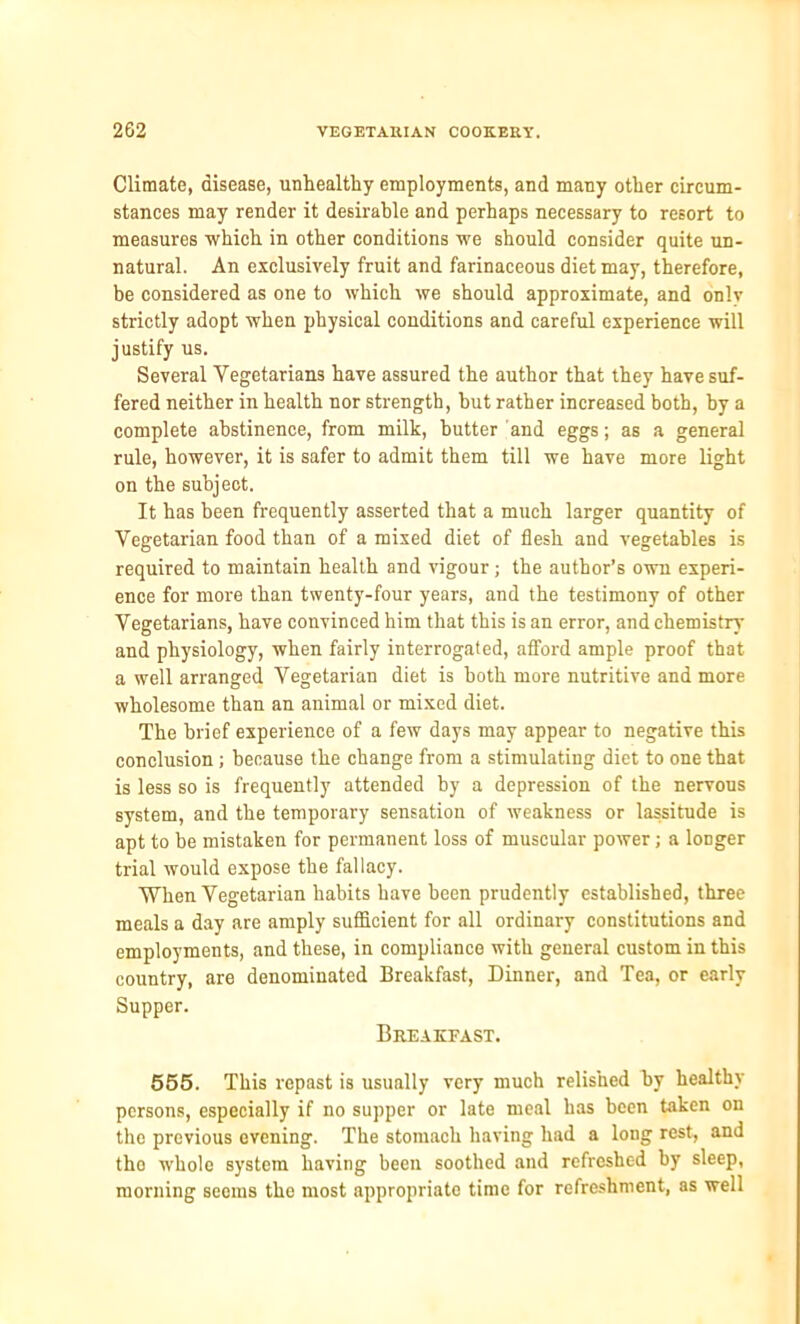 Climate, disease, unhealthy employments, and many other circum- stances may render it desirable and perhaps necessary to resort to measures which in other conditions we should consider quite un- natural. An exclusively fruit and farinaceous diet may, therefore, be considered as one to which we should approximate, and onlv strictly adopt when physical conditions and careful experience will justify us. Several Vegetarians have assured the author that they have suf- fered neither in health nor strength, but rather increased both, by a complete abstinence, from milk, butter and eggs; as a general rule, however, it is safer to admit them till we have more light on the subject. It has been frequently asserted that a much larger quantity of Vegetarian food than of a mixed diet of flesh and vegetables is required to maintain health and vigour; the author’s own experi- ence for more than twenty-four years, and the testimony of other Vegetarians, have convinced him that this is an error, and chemistry and physiology, when fairly interrogated, afford ample proof that a well arranged Vegetarian diet is both more nutritive and more wholesome than an animal or mixed diet. The brief experience of a few days may appear to negative this conclusion ; because the change from a stimulating diet to one that is less so is frequently attended by a depression of the nervous system, and the temporary sensation of weakness or lassitude is apt to be mistaken for permanent loss of muscular power; a longer trial would expose the fallacy. When Vegetarian habits have been prudently established, three meals a day are amply sufficient for all ordinary constitutions and employments, and these, in compliance with general custom in this country, are denominated Breakfast, Dinner, and Tea, or early Supper. Breakfast. 555. This repast is usually very much relished by healthy persons, especially if no supper or late meal has been taken on the previous evening. The stomach having had a long rest, and tho whole system having been soothed and refreshed by sleep, morning seems the most appropriate time for refreshment, as well