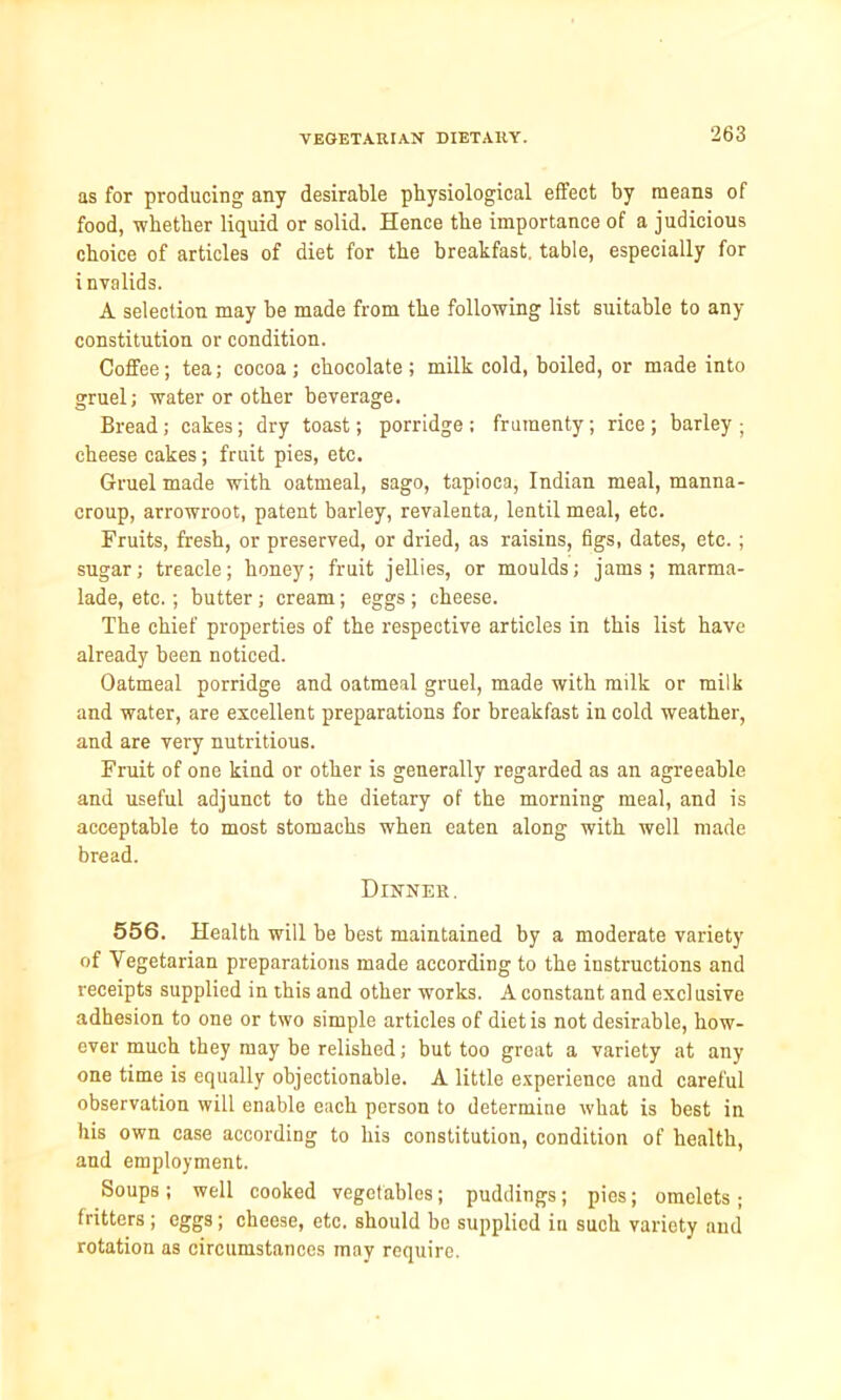 as for producing any desirable physiological effect by means of food, whether liquid or solid. Hence the importance of a judicious choice of articles of diet for the breakfast, table, especially for i nvalids. A selection may he made from the following list suitable to any constitution or condition. Coffee; tea; cocoa; chocolate; milk cold, boiled, or made into gruel; water or other beverage. Bread; cakes; dry toast; porridge; frumenty; rice; barley; cheese cakes; fruit pies, etc. Gruel made with oatmeal, sago, tapioca, Indian meal, manna- croup, arrowroot, patent barley, revalenta, lentil meal, etc. Fruits, fresh, or preserved, or dried, as raisins, figs, dates, etc.; sugar; treacle; honey; fruit jellies, or moulds; jams; marma- lade, etc.; butter; cream; eggs; cheese. The chief properties of the respective articles in this list have already been noticed. Oatmeal porridge and oatmeal gruel, made with milk or milk and water, are excellent preparations for breakfast in cold weather, and are very nutritious. Fruit of one kind or other is generally regarded as an agreeable and useful adjunct to the dietary of the morning meal, and is acceptable to most stomachs when eaten along with well made bread. Dinner. 556. Health will be best maintained by a moderate variety of Vegetarian preparations made according to the instructions and receipts supplied in this and other works. A constant and exclusive adhesion to one or two simple articles of diet is not desirable, how- ever much they may be relished; but too great a variety at any one time is equally objectionable. A little experience and careful observation will enable each person to determine what is best in his own case according to his constitution, condition of health, and employment. Soups; well cooked vegetables; puddings; pies; omelets; fritters ; eggs; cheese, etc. should bo supplied in such variety and rotation as circumstances may require.