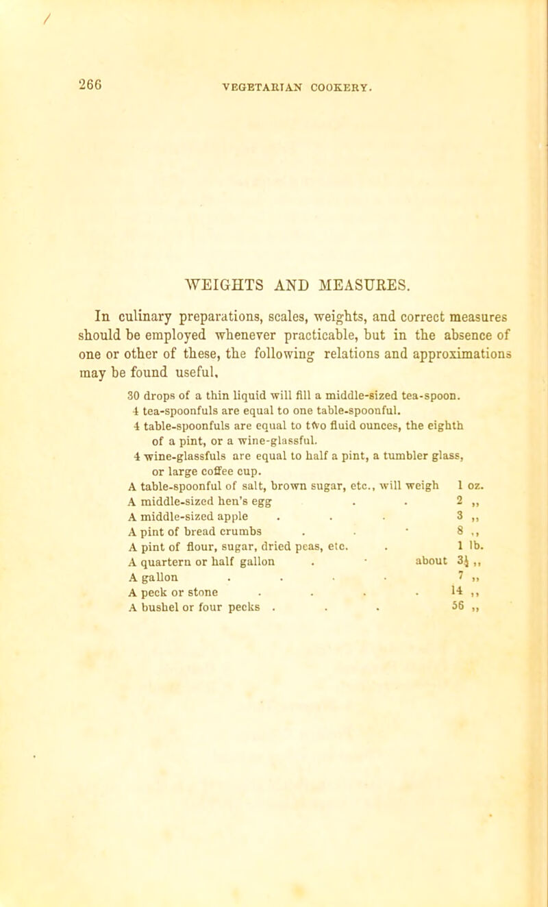 / 266 VEGETARIAN COOKERY. WEIGHTS AND MEASURES. In culinary preparations, scales, weights, and correct measures should be employed whenever practicable, but in the absence of one or other of these, the following relations and approximations may be found useful, 30 drops of a thin liquid will fill a middle-sized tea-spoon. 4 tea-spoonfuls are equal to one table-spoonful. 4 table-spoonfuls are equal to tfto fluid ounces, the eighth of a pint, or a wine-glassful. 4 wine-glassfuls are equal to half a pint, a tumbler glass, or large coffee cup. A table-spoonful of salt, brown sugar, etc., will weigh 1 oz. A middle-sized hen’s egg 2 „ A middle-sized apple 3 „ A pint of bread crumbs 8 ., A pint of flour, sugar, dried peas, etc. 1 lb. A quartern or half gallon about 3J ,, A gallon 1 „ A peck or stone 14 „ A bushel or four pecks . 56 „