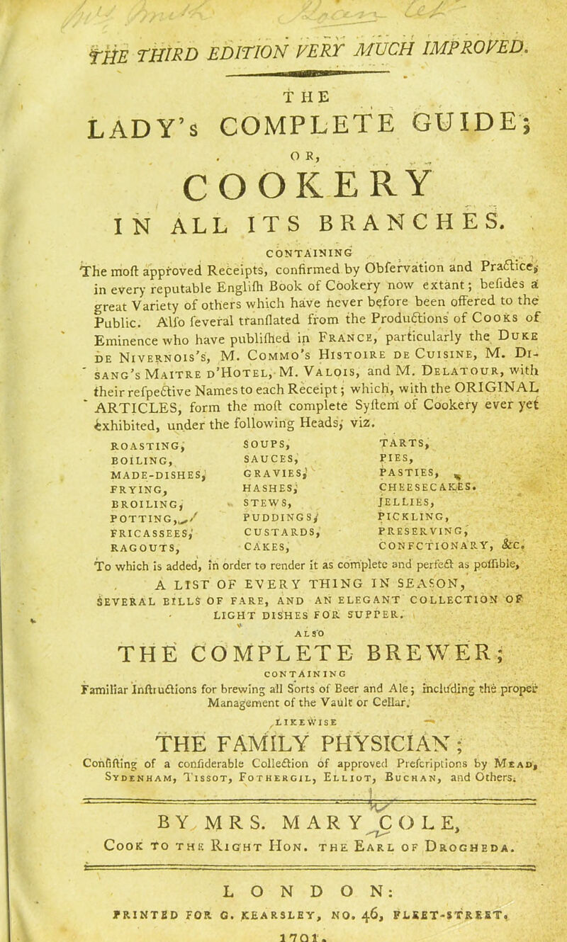 TtfE THIRD EDITION VERT MUCH IMP ROVED. T IIE LADY’s COMPLETE GUIDE; COOKERY IN ALL ITS BRANCHES. CONTAINING The mod approved Receipts, confirmed by Obfervation and Practice,- in every reputable Englifh Book of Cookery now extant; befides ai great Variety of others which have tiever before been offered to the Public. Alio feveral tranflated from the Productions' of Cooks of Eminence who have publifhed in France/ particularly the Duke de Nivernois's, TvT. Commo s Histoire de Cuisine, M. Di- ' sang’s Maitre d’Hotel, M. Valois, and M. Delatour, with their refpeftive Names to each Receipt; which, with the ORIGINAL * ARTICLES, form the mod complete Syderrl of Cookery ever yet exhibited, under the following Heads,’ viz. TARTS, ROASTING, EOILING, MADE-DISHES, FRYING, BROILING, POTTING,,^/ fricassees; RAGOUTS, PIES, PASTIES, ^ CHEESECAKES. JELLIES, PICKLING, PRESERVING, CONFCTIONARY, &C. SOUPS, SAUCES, GRAVIES,' hashes; STEWS, puddings; custards, CAKES, To which is added, in order to render it as complete and perfeft as poflible, A LIST OF EVERY THING IN SEASON, SEVERAL BILLS OF FARE, AND AN ELEGANT COLLECTION Of LIGHT DISHES FOR SUPTER. V . ALSO THE COMPLETE BREWER; CONTAINING Familiar Inftruftions for brewing all Sorts of Beer and Ale; including the proper Management of the Vault or Cellar. ^likewise —* THE FAMILY PHYSICIAN; Confiding of a confiderable Colledtion of approved Prefer!ptions by Mead, Sydenham, Tissot, Fothergil, Elliot, Buchan, and Others. ^ - B Y, M R S. MARY COLE, Cook to the Right Hon. the Earl of Drogheda. LONDON: PRINTED FOR G. JCEARSLEY, NO. 46, FLEET-STREET,