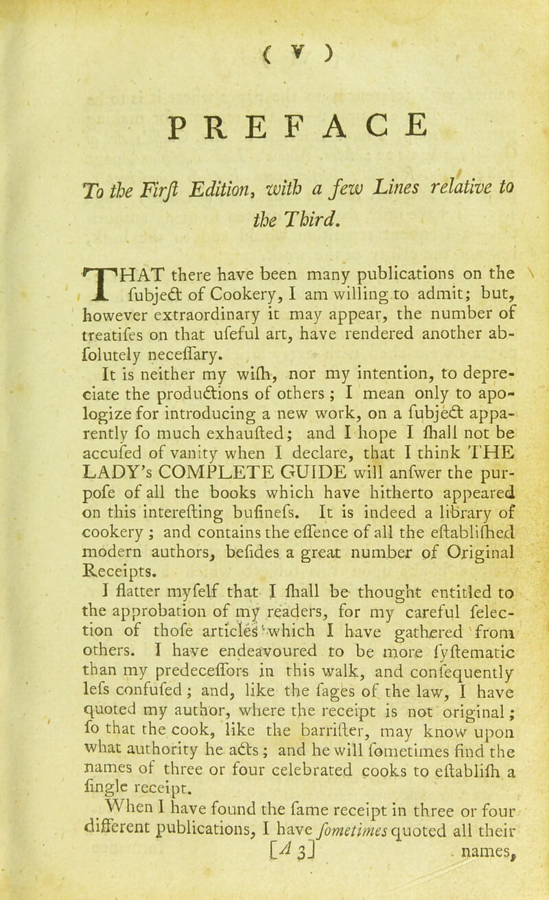 PREFACE To the Firfi Edition, with a few Lines relative to the Third. HAT there have been many publications on the \ fubjedt of Cookery, I am willing to admit; but, however extraordinary it may appear, the number of treatifes on that ufeful art, have rendered another ab- folutely neceflary. It is neither my wifh, nor my intention, to depre- ciate the productions of others; I mean only to apo- logize for introducing a new work, on a fubjedt appa- rently fo much exhaufted; and I hope I fhall not be accufed of vanity when I declare, that I think THE LADY’s COMPLETE GUIDE will anfwer the pur- pofe of all the books which have hitherto appeared on this interefting bufinefs. It is indeed a library of cookery ; and contains the eflence of all the eftablifhed modern authors, befides a great number of Original Receipts. I flatter myfelf that I fhall be thought entitled to the approbation of my readers, for my careful felec- tion of thofe articled'••which I have gathered ' from others. I have endeavoured to be more fyftematic than my predeceflors in this walk, and consequently lefs confufed; and, like the fagds of the law, I have quoted my author, where the receipt is not original; fo that the cook, like the barrifter, may know upon what authority he adts; and he will fometimes find the names of three or four celebrated cooks to eftablifh a Angle receipt. _ When I have found the fame receipt in three or four different publications, I have fometimes quoted all their [^3] . names.