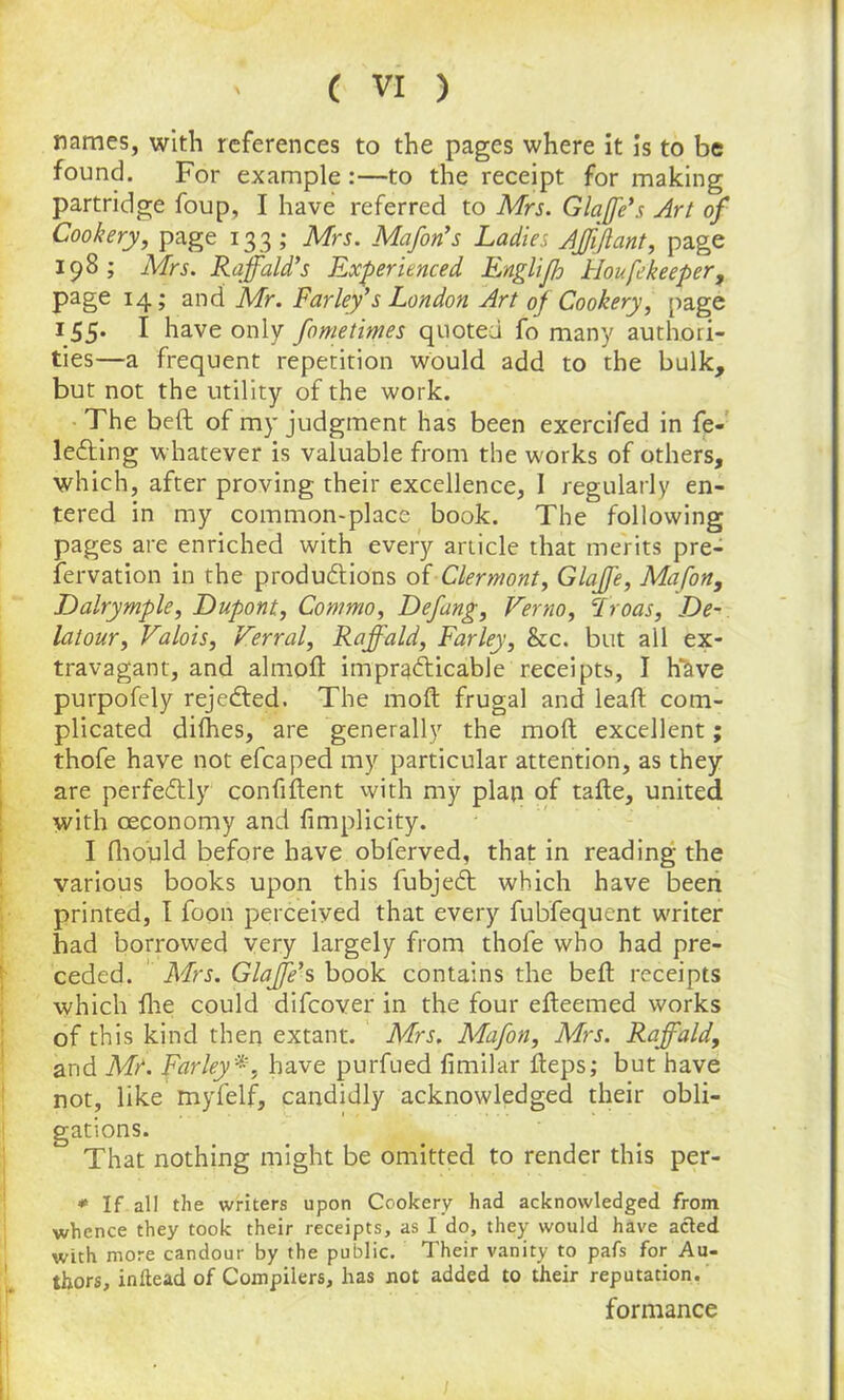 names, with references to the pages where it is to be found. For example:—to the receipt for making partridge foup, I have referred to Mrs. Glare’s Art of Cookery, page 133 ; Mrs. Mafon’s Ladies AJfiJlant, page 198; Mrs. Raff aid's Experienced Englifh Houfe keeper, page 14; and Mr. Farley's London Art of Cookery, page 155. I have only fometimes quoted fo many authori- ties—a frequent repetition would add to the bulk, but not the utility of the work. The bell of my judgment has been exercifed in fe- leCting whatever is valuable from the works of others, which, after proving their excellence, I regularly en- tered in my common-place book. The following pages are enriched with every article that merits pre- servation in the productions of Clermont, Glajfe, Mafon, Dalrymple, Dupont, Commo, Defang, Verno, cIroas, De- latour, Valois, Verral, Raff aid, Farley, he. but all ex- travagant, and almoft impracticable receipts, I have purpofely rejected. The molt frugal and lealt com- plicated dilhes, are generally the molt excellent; thofe have not efcaped my particular attention, as they are perfectly confident with my plan of tafte, united with ceconomy and fimplicity. I fhould before have obferved, that in reading the various books upon this fubjedt which have been printed, I foon perceived that every fubfequent waiter had borrowed very largely from thofe who had pre- ceded. Mrs. Glaffe's book contains the belt receipts which llie could difeover in the four elteemed works of this kind then extant. Mrs. Mafon, Mrs. Raffald, and Mr. Farley *, have purfued limilar lteps; but have not, like myfelf, candidly acknowledged their obli- gations. That nothing might be omitted to render this per- * If all the writers upon Cookery had acknowledged from whence they took their receipts, as I do, they would have acted with more candour by the public. Their vanity to pafs for Au- thors, inftead of Compilers, has not added to their reputation. formance