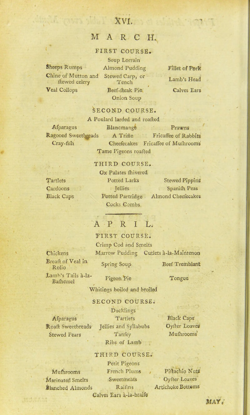 marc h. \ FIRST COURSE. Sheeps Rumps Chine of Mutton and Revved celery Veal Collops Soup Lorrain Almond Pudding Stewed Carp, or Tench Beef-fteak Pie Onion Soup SECOND COURSE. Fillet of Pork Lamb’s Head Calves Ears A Poulard larded and roafted Afparagus Blancmangfe Prawns Ragooed Sweettjjpads A Trifle FricafTee of Rabbits Cray-fifh Cheefecakes FricafTee of Mufhrooms Tame Pigeons roafted THIRD COURSE. Ox Palates fhivered Tartlets Potted Larks Stewed Pippins Cardoons Jellies Spanilh Peas Black Caps Potted Partridge Almond Cheefecakes Cocks Combs APRIL. Chickens Breaft of Veal in Rolio Lamb’s Tails a-la Balhemel FIRST COURSE. Crimp Cod and Smelts Marrow Pudding Cutlets a-la-Maintenon Spring Soup Pigeon Pie Whitings boiled and broiled SECOND COURSE. Ducklings Afparagus Roaft Sweetbreads Stewed Pears Tartlets Jellies and Syllabubs Tanfey Ribs of Lamb Beef Tremblant Tongue Black Caps Oyller Loaves Mufhrooms' THIRD COURSE. Petit Pigeons Mufhrooms French Plums , Marinated Smelts Sweetmeats Blanched Almonds Raifins Calves Ears a-la-braife Piftachio Nuts Oyfter Loaves Artichoke Bottoms MAY,'