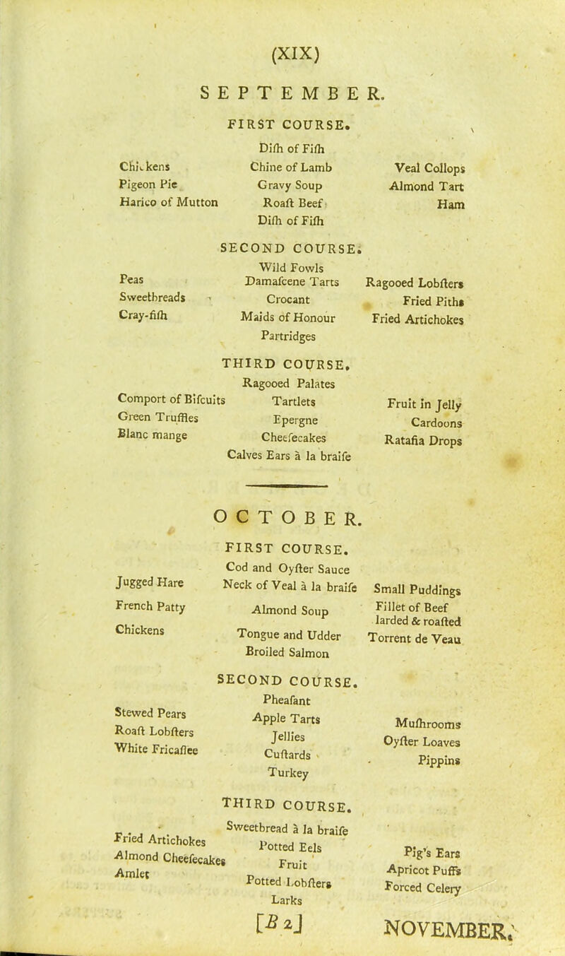 SEPTEMBER. Chickens Pigeon Pie Harieo of Mutton Peas Sweetbreads Cray-fiffl FIRST COURSE. Dilh of Fiffl Chine of Lamb Gravy Soup Roaft Beef Diili of Fifh SECOND COURSE. Wild Fowls Damafcene Tarts Crocant Maids of Honour Partridges THIRD COURSE, Ragooed Palates Comport of B i fcui ts Tartlets Green Truffles Blanc mange Veal Collops Almond Tart Ham Ragooed Lobfters Fried Pith* Fried Artichokes Epergne Cheefecakes Calves Ears a la braife Fruit In Jelly Cardoons Ratafia Drops Jugged Hare French Patty Chickens OCTOBER. FIRST COURSE. Cod and Oyfter Sauce Neck of Veal a la braife Almond Soup Tongue and Udder Broiled Salmon SECOND COURSE. Pheafant Apple Tarts Jellies Cuflards Turkey THIRD COURSE. ' Sweetbread a la braife Tried Artichokes Potted EeJs Almond Cheefecakes pruj-t Potted Lobfters Larks [i?2j Stewed Pears Roaft Lobfters White Fricafiee Small Puddings Fillet of Beef larded & roafted Torrent de Veau Mulhrooms Oyfter Loaves Pippins Pig’s Ears Apricot Puffs Forced Celery