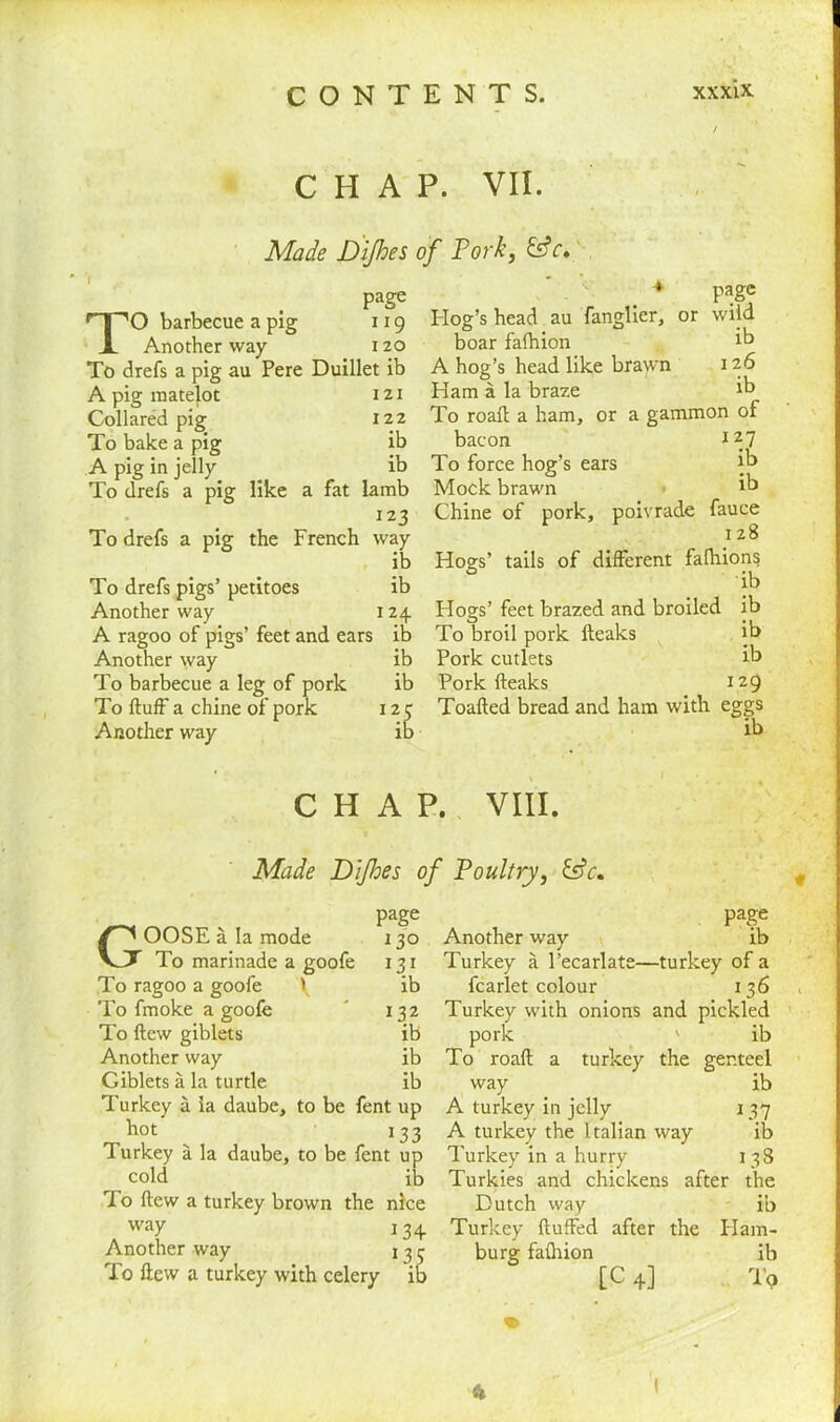 CHAP. VII. Made Difhes of Pork, page TO barbecue a pig 119 Another way 120 To drefs a pig au Pere Duillet ib A pig raatelot Collared pig To bake a pig A pig in jelly To drefs a pig 121 122 ib ib like a fat lamb 123 To drefs a pig the French way ib To drefs pigs’ petitoes ib Another way 124. A ragoo of pigs’ feet and ears ib Another way ib To barbecue a leg of pork ib To fluff a chine of pork 125 Another way ib page wild ib 126 ib Hog’s head au Tanglier, or boar fafhion A hog’s head like brawn Ham a la braze To roafl a ham, or a gammon of bacon 127 To force hog’s ears ib Mock brawn ib Chine of pork, poivrade fauce 128 Hogs’ tails of different fafhions ib Hogs’ feet brazed and broiled ib To broil pork fteaks ib Pork cutlets ib Pork fteaks 129 Toafted bread and ham with eggs ib CHAP. VIII. Made D'ljhes of Poultry, &c. page 130 131 ib 132 ib ib ib GOOSE a la mode To marinade a goofe To ragoo a goofe \ To fmoke a goofe To flew giblets Another way Giblets a la turtle Turkey a la daube, to be fent up hot 133 Turkey a la daube, to be fent up cold ib To flew a turkey brown the nice way 1 34. Another way 13 To flew a turkey with celery Pa|e Another way ib Turkey a l’ecarlate—turkey of a fcarlet colour 1 36 Turkey with onions and pickled pork ' ib To roafl a turkey the genteel ib turicey way A turkey in jelly A turkey the Italian way Turkey in a hurry Turkies and chickens after Dutch way Turkey fluffed after the Ham- burg fafhion ib [C 4] To 137 ib 138 the ib ft