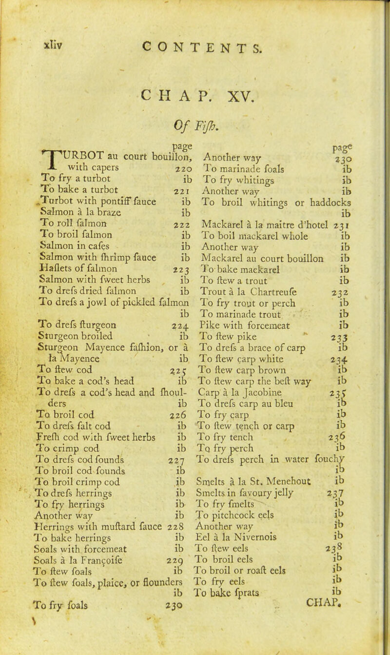 CHAP. XV. Of Fijh. page 'T'URBOT au court bouillon, X with capers 220 To fry a turbot ib To bake a turbot 221 JTurbot with pontiff fauce ib Salmon a la braze ib To roll falmon 222 To broil falmon ib Salmon in cafes ib Salmon with lhrimp fauce ib Haflets of falmon Salmon with fweet herbs 223 ib To drefs dried falmon ib To drefs a jowl of pickled falmon page Z3° ib ib ib ib To drefs flurgeon 224 Sturgeon broiled ib Sturgeon Mayence fafhion, or a la Mayence ib To few cod 325 To bake a cod’s head ib To drefs a cod’s head and fhoul- ders ib To broil cod 226 To drefs fait cod ib Frefh cod with fweet herbs ib To crimp cod ib To drefs cod founds 227 To broil cod founds ib Another way To marinade foals To fry whitings Another way To broil whitings or haddocks ib Mackarel a la maitre d’hotel 231 To boil mackarel whole ib Another way ib Mackarel au court bouillon ib To bake mackarel ib To flew a trout ib Trout a la Chartreufe 232 To fry trout or perch ib To marinade trout ib Pike with forcemeat ib To flew pike 233 To drefs a brace of carp ib To few carp white 234 To few carp brown ib To llew carp the bell way ib Carp a la Jacobine 23^ To drefs carp au bleu ib To fry carp ib To few tench or carp ib To fry tench 236 Tq fry perch ib To drefs perch in water fouchy ib To broil crimp cod ib Smelts a la St. Menehout ib To drefs herrings ib Smelts in favoury jelly *37 To fry herrings ib To fry fmelts ib Another way ib To pitchcock eejs ib Herrings with multard fauce 228 Another way ib To bake herrings ib Eel a la Nivernois ib Soals with forcemeat ib To flew eels 238 Soals a la Francoife 229 To broil eels ib To flew foals ib To broil or roafl eels ib To flew foals, plaice. or flounders To fry eels ib x w ib To bake fprats ib To fry foals 230