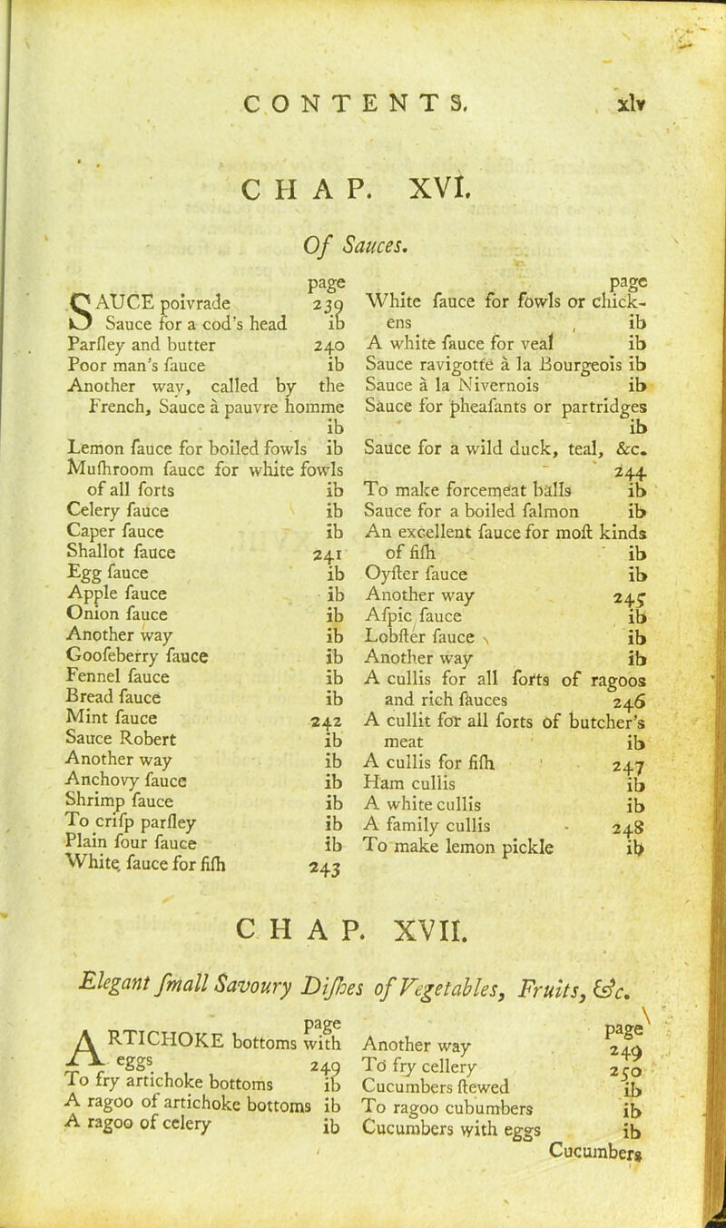 CHAP. XVI. Of Sauces. SAUCE poivrade Sauce for a cod's head Parfley and butter Poor man’s fauce Another wav, called b French, Sauce a pauvre 7 h< page 240 ib the omme ib page White fauce for fowls or chick- ens , ib A white fauce for veal ib Sauce ravigotfe a la Bourgeois ib Sauce a la Nivernois ib Sauce for pheafants or partridges ib Lemon fauce for boiled fowls ib Sauce for a wild duck, teal. See. Mufhroom fauce for white fowls - 244 of all forts ib To make forcemeat balls ib Celery fauce ib Sauce for a boiled falmon ib Caper fauce ib An excellent fauce for moll kinds Shallot fauce 241 of fifh ib Egg fauce ib Oyfter fauce ib Apple fauce ib Another way 243 ib Onion fauce ib Afpic fauce Another way ib Lobfter fauce \ ib Goofeberry fauce ib Another way ib Fennel fauce ib A cullis for all forts of ragoos Bread fauce ib and rich fauces 0 246 itcher’s Mint fauce 242 A cullit for all forts of bi Sauce Robert ib meat ib Another way ib A cullis for fifh 247 Anchovy fauce ib Ham cullis 1 f ib Shrimp fauce ib A white cullis ib To crifp parfley ib A family cullis 24S Plain four fauce ib To make lemon pickle ib White, fauce for fifh 243 CHAP. XVII. Elegant fmall Savoury Diflees of Vegetables, Fruits, IVc. page RTICHOKE bottoms with A. eggs To fry artichoke bottoms A ragoo of artichoke bottoms A ragoo of celery 2iS ib ib Another way To fry cellery Cucumbers ftewed To ragoo cubumbers Cucumbers with eggs page 2 49 250 ib ib ib Cucumber*