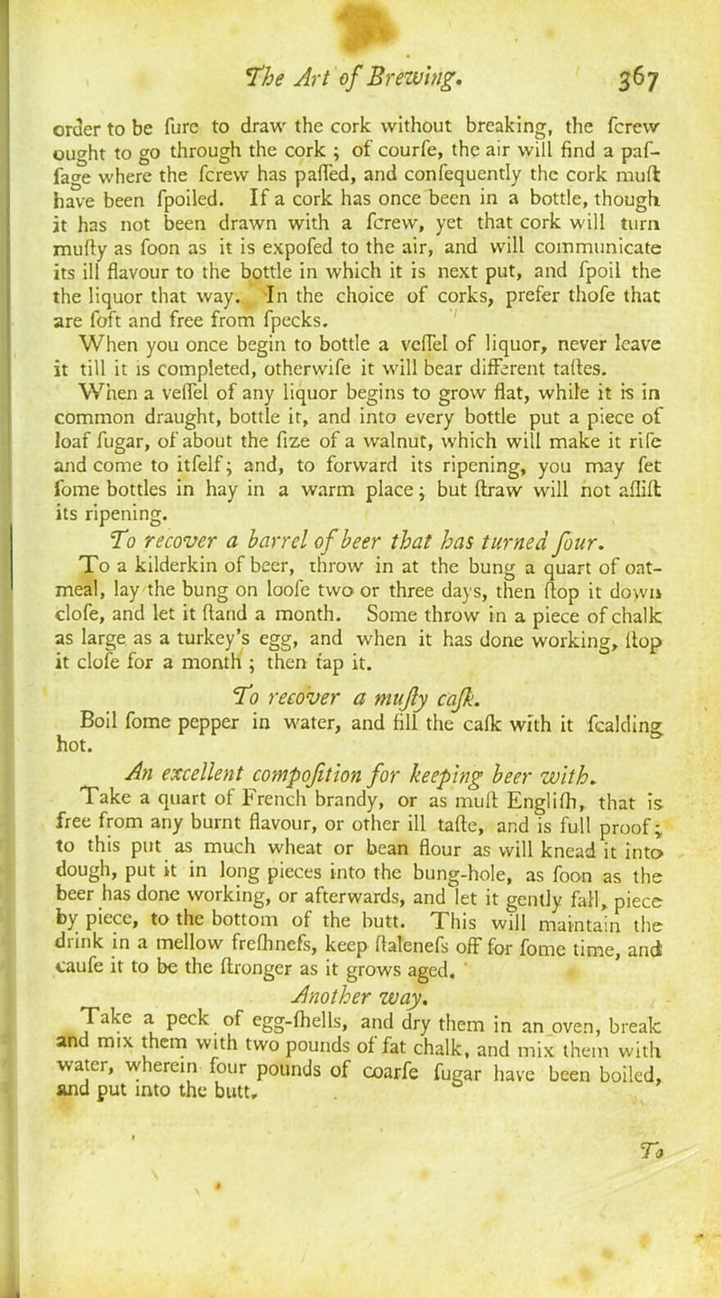 . The Art of Brewing. 367 order to be fure to draw the cork without breaking, the fcrew ought to go through the cork ; of courfe, the air will find a paf- fage where the fcrew has pafled, and confequently the cork muft have been fpoiled. If a cork has once been in a bottle, though it has not been drawn with a fcrew, yet that cork will turn mully as foon as it is expofed to the air, and will communicate its ill flavour to the bottle in which it is next put, and fpoil the the liquor that way. In the choice of corks, prefer thofe that are foft and free from fpecks. When you once begin to bottle a vcflel of liquor, never leave it till it is completed, othervvife it will bear different taftes. When a velfel of any liquor begins to grow flat, while it is in common draught, bottle it, and into every bottle put a piece of loaf fugar, of about the fize of a walnut, which will make it rife and come to itfelf; and, to forward its ripening, you may fet fome bottles in hay in a warm place; but ftraw will not aflifl its ripening. To recover a barrel of beer that has turned four. To a kilderkin of beer, throw in at the bung a quart of oat- meal, lay the bung on loofe two or three days, then flop it down clofe, and let it (land a month. Some throw in a piece of chalk as large as a turkey’s egg, and when it has done working, (top it clofe for a month ; then tap it. To recover a mujly cajk. Boil fome pepper in water, and fill the ca(k with it fcalding; 1 * 14 O' hot. An excellent compofition for keeping beer with. Take a quart of French brandy, or as mult Englifh, that is free from any burnt flavour, or other ill tafte, and is full proof; to this put as much wheat or bean flour as will knead it into dough, put it in long pieces into the bung-hole, as foon as the beer has done working, or afterwards, and let it gently fall, piece by piece, to the bottom of the butt. This will maintain the drink in a mellow frefhnefs, keep fialenefs off for fome time, and caufe it to be the (tronger as it grows aged. Another way. Take a peck of egg-fhells, and dry them in an oven, break and mix them with two pounds of fat chalk, and mix them with •water, wherein four pounds of coarfe fugar have been boiled, and put into the butt. To