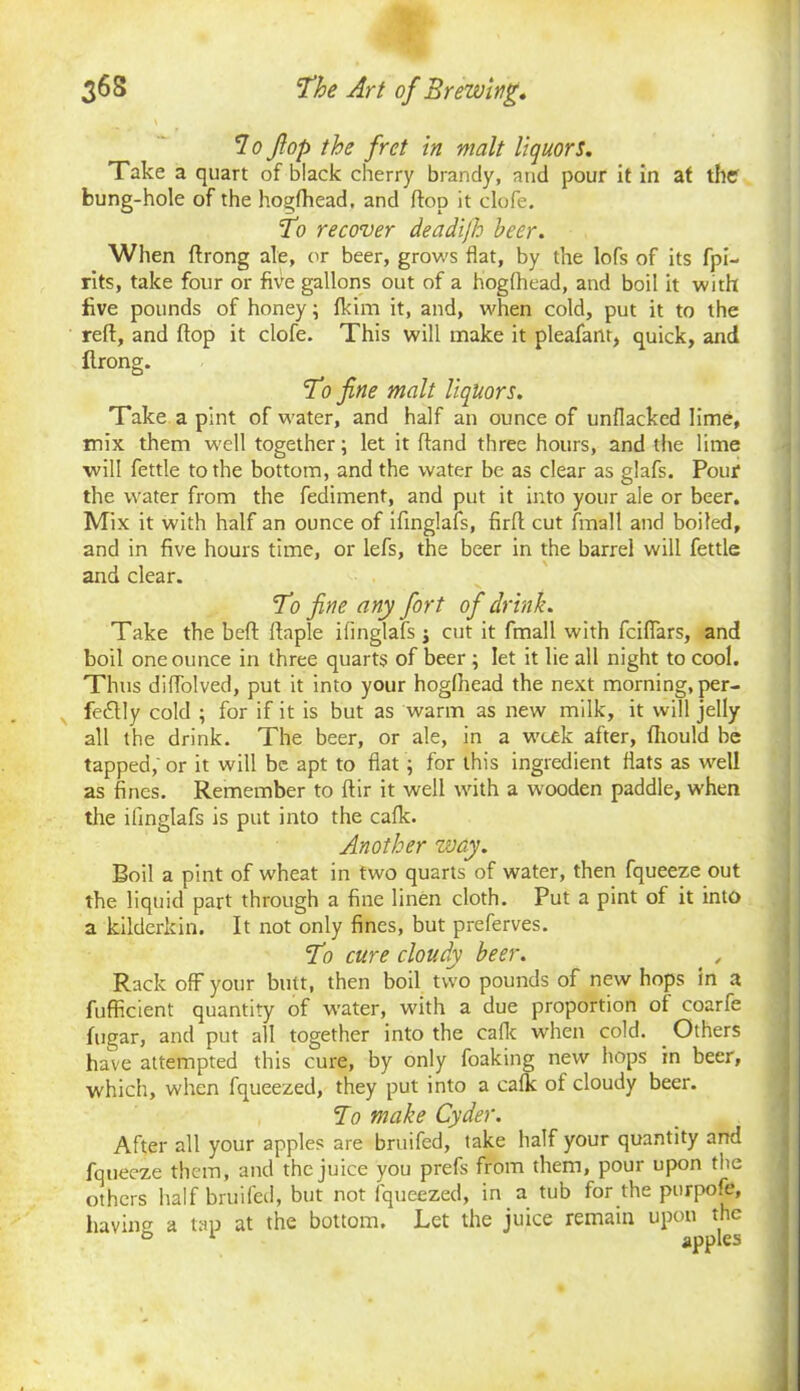 T.o fop the fret in malt liquors. Take a quart of black cherry brandy, and pour it in at the bung-hole of the hogfhead. and flop it clofe. To recover deadijh beer. When ftrong ale, or beer, grows flat, by the lofs of its fpi- rits, take four or five gallons out of a hogfhead, and boil it with five pounds of honey; fkim it, and, when cold, put it to the reft, and flop it clofe. This will make it pleafant, quick, and flrong. To fine malt liquors. Take a pint of water, and half an ounce of unflacked lime, mix them well together; let it hand three hours, and the lime will fettle to the bottom, and the water be as clear as glafs. Pour the water from the fediment, and put it into your ale or beer. Mix it with half an ounce of ifinglafs, firfl cut fmalt and boiled, and in five hours time, or lefs, the beer in the barrel will fettle and clear. To fine any fort of drink. Take the bed ftnple ifinglafs j cut it fmall with fciflars, and boil one ounce in three quarts of beer ; let it lie all night to cool. Thus diffolved, put it into your hogfhead the next morning, per- fectly cold ; for if it is but as warm as new milk, it will jelly all the drink. The beer, or ale, in a week after, flrould be tapped; or it will be apt to flat ; for this ingredient flats as well as fines. Remember to ftir it well with a wooden paddle, when the ifinglafs is put into the calk. Another way. Boil a pint of wheat in two quarts of water, then fqueeze out the liquid part through a fine linen cloth. Put a pint of it into a kilderkin. It not only fines, but preferves. To cure cloudy beer. . , Rack off your butt, then boil two pounds of new hops in a fufRcient quantity of water, with a due proportion of coarfe fugar, and put all together into the calk when cold. Others have attempted this cure, by only foaking new hops in beer, which, when fqueezed, they put into a calk of cloudy beer. To make Cyder. After all your apples are bruifed, take half your quantity and fqueeze them, and the juice you prefs from them, pour upon the others half bruifed, but not fqueezed, in a tub for the purpofe, having a tap at the bottom. Let the juice remain upon the ° 1 apples