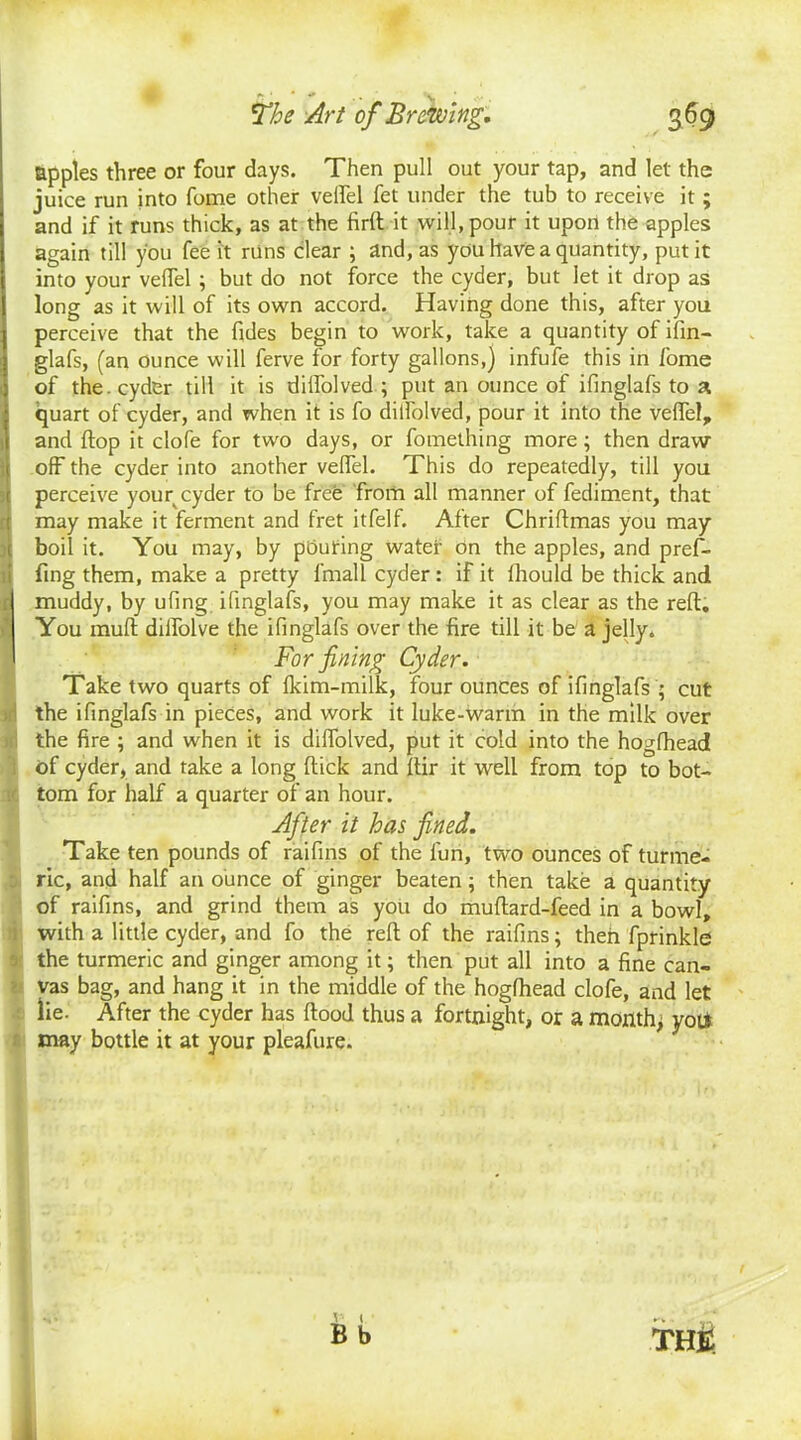 apples three or four days. Then pull out your tap, and let the juice run into fome other velfel fet under the tub to receive it ; and if it runs thick, as at the firft it will, pour it upon the apples again till you fee it runs clear ; and, as you have a quantity, put it into your velfel ; but do not force the cyder, but let it drop as long as it will of its own accord. Having done this, after you perceive that the Tides begin to work, take a quantity of ifin- glafs, (an ounce will ferve for forty gallons,) infufe this in fome of the . cyder till it is diifolved; put an ounce of ifinglafs to a quart of cyder, and when it is fo diifolved, pour it into the velfel, and flop it clofe for two days, or fomething more; then draw off the cyder into another velfel. This do repeatedly, till you perceive your cyder to be free from all manner of fediment, that may make it ferment and fret itfelf. After Chrillmas you may- boil it. You may, by pbuting water on the apples, and pref- fing them, make a pretty fmall cyder : if it lliould be thick and .1 muddy, by ufing ifinglafs, you may make it as clear as the reft. You mult dilfolve the ifinglafs over the fire till it be a jelly. For fining Cyder. Take two quarts of Ikim-milk, four ounces of ifinglafs ; cut ! the ifinglafs in pieces, and work it luke-Warm in the milk over the fire ; and when it is diifolved, put it cold into the hogfhead , of cyder, and take a long flick and ftir it well from top to bot- . tom for half a quarter of an hour. After it has fined. Take ten pounds of raifins of the fun, two ounces of turme- ric, and half an ounce of ginger beaten; then take a quantity of raifins, and grind them as you do muflard-feed in a bowl, with a little cyder, and fo the reft of the raifins; then fprinkle the turmeric and ginger among it; then put all into a fine can- vas bag, and hang it in the middle of the hogfhead clofe, and let lie. After the cyder has flood thus a fortnight, or a month; yot* may bottle it at your pleafure. 6 b THR 1