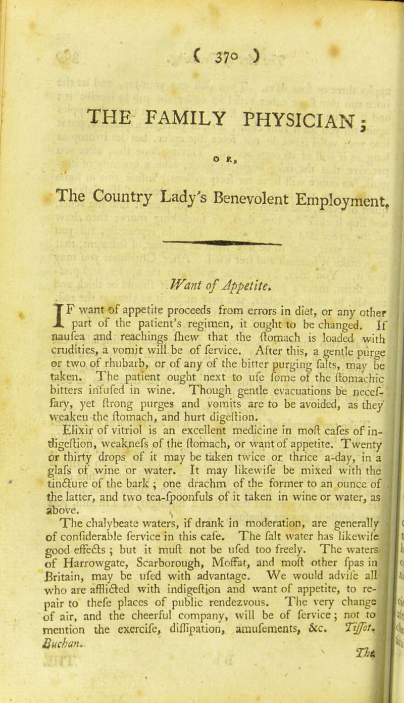 ( 37° ) THE FAMILY PHYSICIAN; O R, The Country Lady s Benevolent Employment* Want of Appetite. IF want of appetite proceeds from errors in diet, or any other part of the patient’s regimen, it ought to be changed. If naufea and Teachings fliew that the ftomach is loaded with crudities, a vomit will be of fervice. After this, a gentle purge or two of rhubarb, or of any of the bitter purging falts, may be taken. The patient ought next to ufc fome of the ftomachic bitters in'fufed in wrine. Though gentle evacuations be necef- fary, yet ftrong purges and vomits are to be avoided, as they weaken the ftomach, and hurt digeftion. Elixir of vitriol is an excellent medicine in moft cafes of in- ftigeftion, weaknefs of the ftomach, or want of appetite. Twenty or thirty drops of it may be taken twice or. thrice a-day, in a glafs of wine or water. It may likevvife be mixed with the tin&ure of the bark ; one drachm of the former to an ounce of the latter, and two tea-fpoonfuls of it taken in wine or water, as above. s The chalybeate waters, if drank in moderation, are generally of confiderable fervice in this cafe. The fait water has likewile good effects ; but it muft not be ufed too freely. The waters of Harrowgate, Scarborough, Moffat, and moft other fpas in Britain, may be ufed with advantage. We would advile all who are afflidled with indigeftfon and want of appetite, to re- pair to thefe places of public rendezvous. The very change of air, and the cheerful company, will be of fervice; not to mention the exercife, diftipation, amufements, &c. Tijfot. Buchan. _ Thu