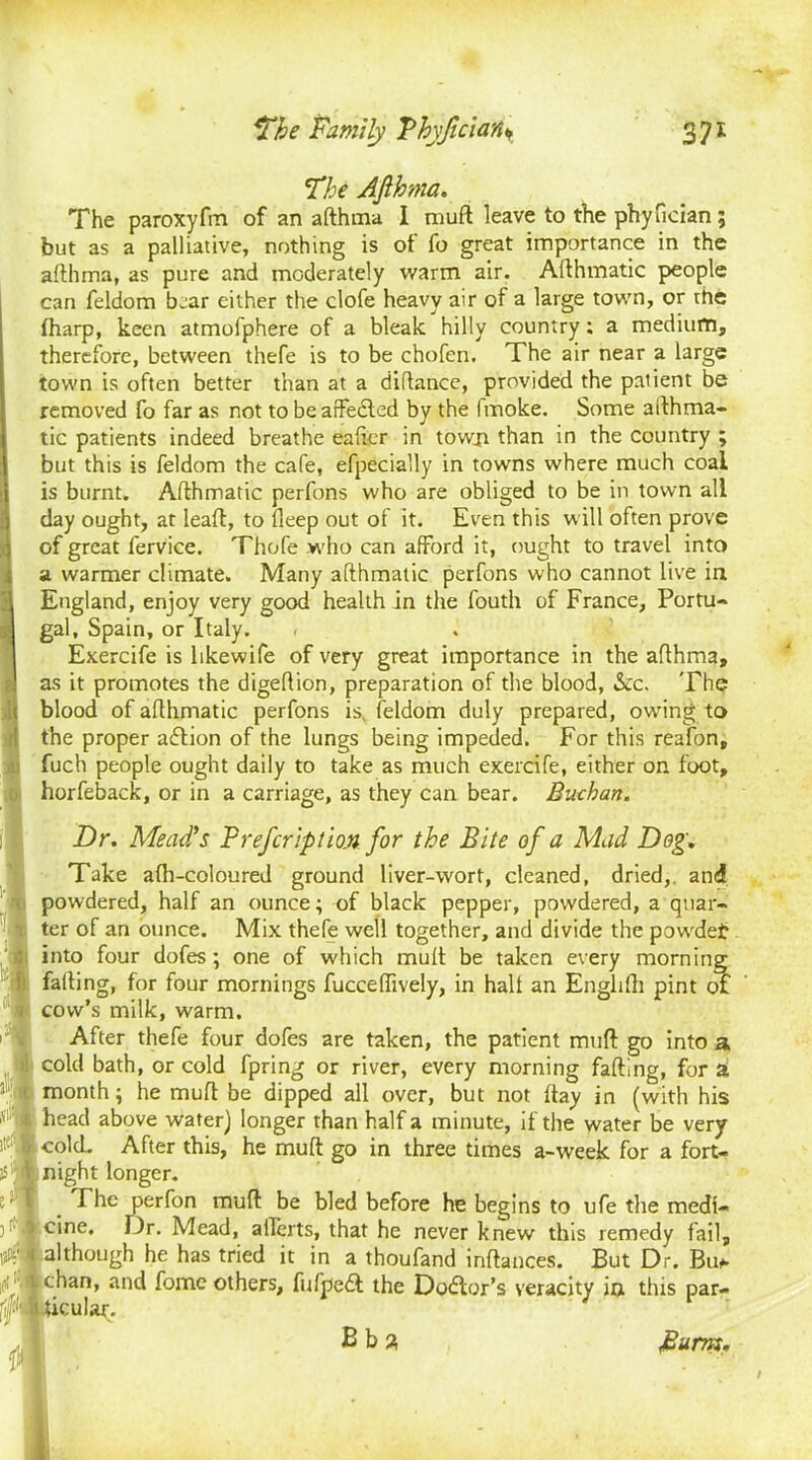 The Afthma. The paroxyfm of an afthma I muft leave to the phyfician; but as a palliative, nothing is of fo great importance in the afthma, as pure and moderately warm air. Afthmatic people can feldom bear either the clofe heavy air of a large town, or the (harp, keen atmofphere of a bleak hilly country; a medium, therefore, between thefe is to be chofen. The air near a large town is often better than at a diftance, provided the patient be removed fo far as not to beaffedted by the Imoke. Some afthma- tic patients indeed breathe eafter in town than in the country ; but this is feldom the cafe, efpecially in towns where much coal is burnt. Afthmatic perfons who are obliged to be in town all day ought, at leaft, to deep out of it. Even this will often prove of great lervice. Thofe who can afford it, ought to travel into a warmer climate. Many afthmatic perfons who cannot live in England, enjoy very good health in the fouth of France, Portu- gal, Spain, or Italy. < Exercife is likewife of very great importance in the afthma, as it promotes the digeftion, preparation of the blood, See. The blood of afthmatic perfons is feldom duly prepared, owing to the proper adlion of the lungs being impeded. For this reafon, fuch people ought daily to take as much exercife, either on. foot, horfeback, or in a carriage, as they can bear. Buthan. Dr. Mead's Brefcription for the Bite of a Mad Dog. Take afti-coloured ground liver-wort, cleaned, dried,, and powdered, half an ounce; of black pepper, powdered, a quar- ter of an ounce. Mix thefe well together, and divide the powdet into four dofes; one of which muft be taken every morning falling, for four mornings fucceffively, in hall an Englifh pint of cow’s milk, warm. After thefe four dofes are taken, the patient muft go into a cold bath, or cold fpring or river, every morning farting, for a month; he muft be dipped all over, but not ftay in (with his head above water) longer than half a minute, if the water be very cold. After this, he muft go in three times a-week for a fort- night longer. The perfon muft be bled before he begins to ufe the medi- cine. Dr. Mead, arterts, that he never knew this remedy fail, although he has tried it in a thoufand inftances. But Dr. Bii* chan, and fomc others, fufpedt the Doctor's veracity in this par- ticular. Bba Burns.