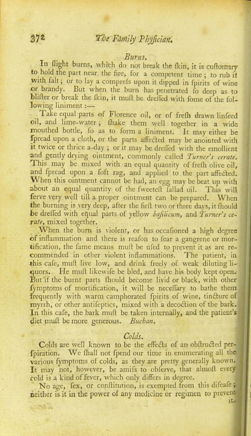 Burns. In flight burns, which do not break the {kin, it is cuflortiary to hold the part near the fire, for a competent time ; to rub it with fait; or to lay a comprefs upon it dipped in fpirits of wine or brandy. But when the burn has penetrated fo deep as to blifter or break the {kin, it mult be drefled with fome of the fol- lowing liniment:— - Take equal parts of Florence oil, or of fre{h drawn linfeed oil, and lime-water; fhake them well together in a wide mouthed bottle, fo as to form a liniment. It may either be fpread upon a cloth, or the parts affedled may be anointed with it twice or thrice a-day ; or it may be drefled with the emollient and gently drying ointment, commonly called Turner's cerate. This may be mixed with an equal quantity of frefh olive oil, and fpread upon a foft rag, and applied to the part affe&ed. When this ointment cannot be had, an egg may be beat up with about an equal quantity of the fweeteft'fallad oil. This will ferve very well till a proper ointment can be prepared. When the burning is very deep, after the firfl: two or three days, it fltould be drefled with equal parts of yellow hafilicurn, and Turner's ce- rate, mixed together. When the bum is violent, or has occafioned a high degree cf inflammation and there is reafon to fear a gangrene or mor- tification, the fame means mud be ufed to prevent it as are re- commended in other violent inflammations. The patient, in this cafe, mud live low, and drink freely of weak diluting li-- quors. He mud likewife be bled, and have his body kept open. But'if the burnt parts fliould become livid or black, with other fymptoms of mortification, it will be neceflary to bathe them frequently with warm camphorated fpirits of wine, tindhire of \ myrrh, or other antifeptics, mixed with a decodlion of the bark. ] In this cafe, the bark mud be taken internally, and the patient’s diet mult be more generous. Buchan. Colds. Colds are well known to be the effe£ls of an- obftru&ed per- fpiration. We {hall not fpend our time in enumerating all the j various fymptoms of colds, as they are pretty generally known, j It may not, however, be amifs to obferve, that almofl: every j cold is a kind of fever, which only differs in degree. No age, fex, or conftitution, is exempted from this difeafe ; • neither is it in the power of any medicine or regimen to prevent^