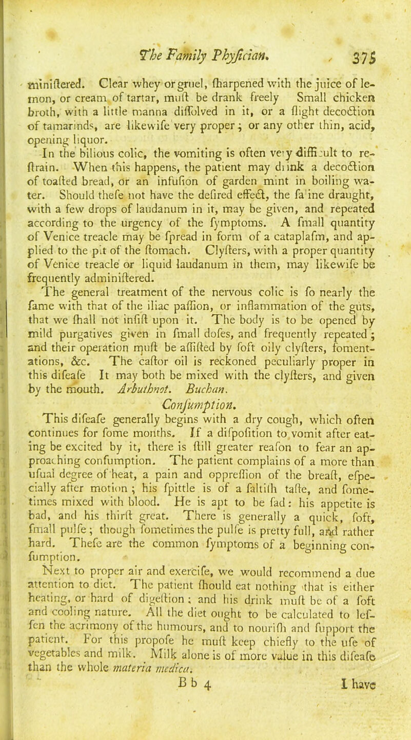 ttiiniftered. Clear whey or gruel, fharpened with the juice of le- mon, or cream of tartar, mud be drank freely Small chicken broth, with a little manna dilfolved in it, or a flight decoilion of tamarinds, are like wife very properj or any other thin, acid, opening liquor. In the bilious colic, the vomiting is often very <Jiffi:ult to re- train. When this happens, the patient may di ink a decoflion of toafted bread, or an infufion of garden mint in boiling wa- ter. Should thefe not have the defired effect, the fa ine draught, with a few drops of laudanum in it, may be given, and repeated according to the urgency of the fymptoms. A fmall quantity of Venice treacle may be fpread in form of a cataplafm, and ap- plied to the pit of the flomach. Clyders, with a proper quantity of Venice treacle or liquid laudanum in them, may likewife be frequently adminiftered. The general treatment of the nervous colic is fo nearly the fame with that of the iliac paflion, or inflammation of the guts, that we (hall not infill upon it. The body is to be opened by mild purgatives given in fmall dofes, and frequently repeated ; and their operation mud be aflifled by foft oily clyfters, foment- ations, &c. The caflor oil is reckoned peculiarly proper in this difeafe It may both be mixed with the clyfters, and given by the mouth. Arbuthnot. Buchan. Consumption. This difeafe generally begins with a dry cough, which often continues for fome months. If a difpofition to vomit after eat- ing be excited by it, there is ftill greater reafon to fear an ap- proaching confumption. The patient complains of a more than ufual degree of heat, a pain and oppreflion of the breaft, efpe- cially after motion ; his fpittle is of a faltilh tafle, and fome- times mixed with blood. He is apt to be fad: his appetite is bad, and his third great. There is generally a quick, foft, fmall pulfe; though fometimes the pulfe is pretty full, and rather hard. Thefe are the common fymptoms of a beginning con- fumption. Next to proper air and exercife, we would recommend a due attention to diet. T he patient fhould eat nothing that is either heating, or hard of digeflion ; and his drink mud be of a foft and cooling nature. All the diet ought to be calculated to lef- fen the acrimony of the humours, and to nourifli and fupport the patient, for this propofe he mufl keep chiefly to the ufe of vegetables and milk. Milk alone is of more value in this difeafe than the whole materia medica.