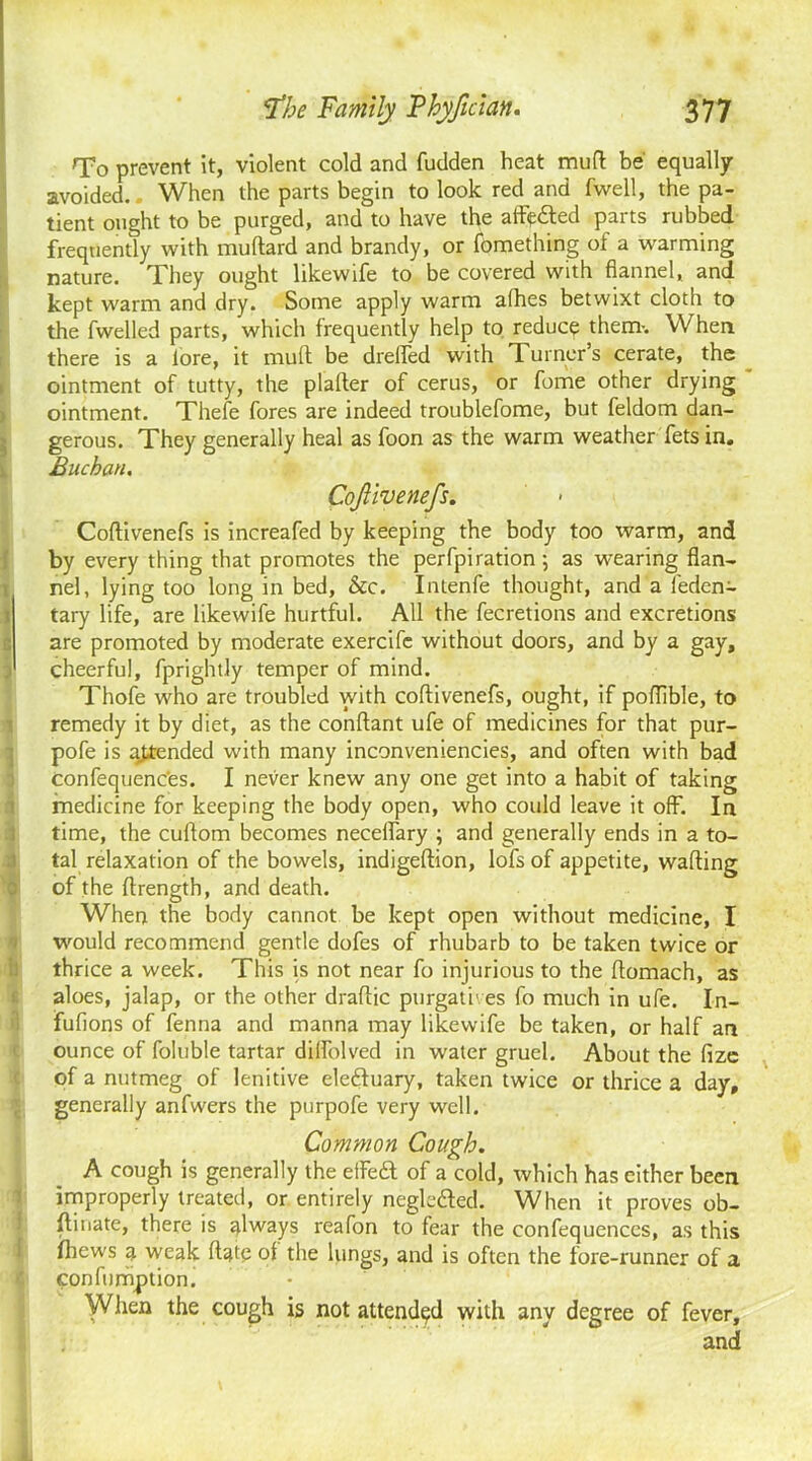 To prevent it, violent cold and fudden heat mud: be equally avoided.. When the parts begin to look red and fwell, the pa- tient ought to be purged, and to have the affe£ted parts rubbed frequently with muftard and brandy, or fomething of a warming nature. They ought likewife to be covered with flannel, and kept warm and dry. Some apply warm alhes betwixt cloth to the fwelled parts, which frequently help to reduce them-. When there is a lore, it mult be drefled with Turner’s cerate, the ointment of tutty, the plalter of cerus, or fome other drying ointment. Thefe fores are indeed troublefome, but feldom dan- gerous. They generally heal as foon as the warm weather fets in. Buchan. Coftivenefs. Coftivenefs is increafed by keeping the body too warm, and by every thing that promotes the perfpiration ; as wearing flan- nel, lying too long in bed, &c. Intenfe thought, and a leden- tary life, are likewife hurtful. All the fecretions and excretions are promoted by moderate exercifc without doors, and by a gay, j cheerful, fprightly temper of mind. Thofe who are troubled with coftivenefs, ought, if poftible, to remedy it by diet, as the conftant ufe of medicines for that pur- pofe is amended with many inconveniencies, and often with bad Confequenc’es. I never knew any one get into a habit of taking medicine for keeping the body open, who could leave it off. In time, the cuftom becomes neceffary ; and generally ends in a to- tal relaxation of the bowels, indigeftion, lofs of appetite, wafting of the ftrength, and death. When the body cannot be kept open without medicine, I would recommend gentle dofes of rhubarb to be taken twice or thrice a week. This is not near fo injurious to the ftomach, as aloes, jalap, or the other draftic purgatives fo much in ufe. In- fufions of fenna and manna may likewife be taken, or half an ounce of foluble tartar dilfolved in water gruel. About the fize of a nutmeg of lenitive eleftuary, taken twice or thrice a day, generally anfwers the purpofe very well. Common Cough. A cough is generally the effe£t of a cold, which has either been improperly treated, or entirely negletted. When it proves ob- ftmate, there is always reafon to fear the confequenccs, as this fhews a weak ftate of the lungs, and is often the fore-runner of a confumption. When the cough is not attended with any degree of fever, J| j and
