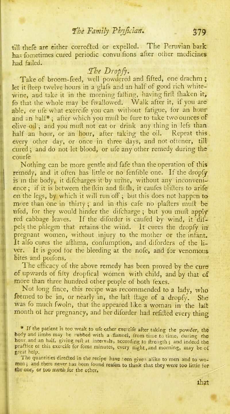 till tliefe are either correfted or expelled. The Peruvian bark has fometimes cured periodic convu lions after other medicines had failed. Pthe Dropfy. Take of broom-feed, well powdered and fifted, one drachm ; let it deep twelve hours in a glafs and an half of good rich white- wine, and take it in the morning fading, having fird lhaken it, fo that the whole may be fwallowed. Walk after it, it you are able, or ufe what exercife you can without fatigue, tor an hour and an half* ; after which you mud be lure to take two ounces of olive oil ; and you mud not eat or drink any thing in lefs than half an hour, or an hour, after taking the oil. Repeat this. every other day, or once in three days, and not oltener, till cured ; and do not let blood, or ufe any other remedy during the courfe Nothing can be more gentle and fafe than the operation of this r, remedy, and it often has little or no fenfible one. If the dropfy is in the body, it difcharges it by urine, without any inconveni- ence; if it is between the fkin and flclh, it eaufes blillers to arife on the legs, by which it will run off \ but this does not happen to more than one in thirty ; and in this cafe no pladers mud be ufed, for they would hinder the difeharge ; but you mud apply red cabbage leaves. If the diforder is caufed by wind, it'dif- pels the phlegm that retains the wind. It cures the dropfy in pregnant women, without injury to the mother or the infant. It alfo cures the afthma, confumption, and diforders of the li- ver. It is good for the bleeding at the nofe, and for venomous ( bites and poifons. The efficacy of the above remedy has been proved by the curs of upwards of fifty dropfical women with child, and by that of more than three hundred other people of both fexes. Not long fince, this recipe was recommended to a lady, who ffeemed to be in, or nearly in, the lalt flage of a dropfy. She was fo much fwoln, that lhe appeared l.ke a woman in the lalt month of her pregnancy, and her diforder had refilled every thing * If the patient is too weak to ufe other exercife after taking the powder, the fcody and iirnbs may be rubbed with a flannel, from time to time, during the hour and an hall, giving reft at intervals, according to ftrength; and indeed the practice ot this exercife for Tome minutes, every night,and morning, may be of great help. I he quantities diredled in the recipe have ieen given alike to men and to wo- men ; and there never has been found reafon to think that they were too little tor tlje one, or too much for the other. that